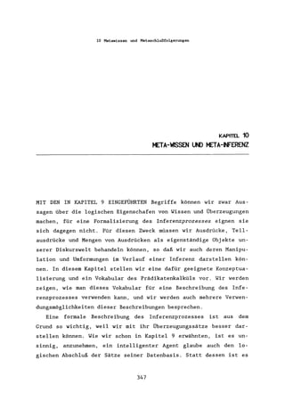 10 Metawissen und Metaschlußfolgerungen
KAPITEL 10
META-WSSEN UND META-~FERENZ
MIT DEN IN KAPITEL 9 EINGEFÜHRTEN Begriffe können wir zwar Aus-
sagen über die logischen Eigenschafen von Wissen und Überzeugungen
machen, für eine Formalisierung des Inferenzprozesses eignen sie
sich dagegen nicht. Für diesen Zweck müssen wir Ausdrücke, Teil-
ausdrücke und Mengen von Ausdrücken als eigenständige Objekte un-
serer Diskurswelt behandeln können, so daß wir auch deren Manipu-
lation und Umformungen im Verlauf einer Inferenz darstellen kön-
nen. In diesem Kapitel stellen wir eine dafür geeignete Konzeptua-
lisierung und ein Vokabular des Prädikatenkalküls vor. Wir werden
zeigen, wie man dieses Vokabular für eine Beschreibung des Infe-
renzprozesses verwenden kann, und wir werden auch mehrere Verwen-
dungsmöglichkeiten dieser Beschreibungen besprechen.
Eine formale Beschreibung des Inferenzprozesses ist aus dem
Grund so wichtig, weil wir mit ihr Überzeugungssätze besser dar-
stellen können. Wie wir schon in Kapitel 9 erwähnten, ist es un-
sinnig, anzunehmen, ein intelligenter Agent glaube auch den lo-
gischen Abschluß der Sätze seiner Datenbasis. Statt dessen ist es
347
 