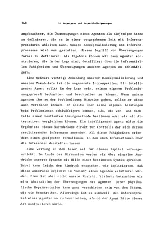 348 10 Metawissen und Metaschlußfolgerungen
angebrachter, die Überzeugungen eines Agenten als diejenigen Sätze
zu definieren, die er in einer vorgegebenen Zeit mit Inferenz-
prozeduren ableiten kann. Unsere Konzeptualisierung des Inferenz-
prozesses wird uns gestatten, diesen Begriff von Überzeugungen
formal zu definieren. Als Ergebnis können wir dann Agenten kon-
struieren, die in der Lage sind, detailliert über die inferentiel-
len Fähigkeiten und Überzeugungen anderer Agenten zu schlußfol-
gern.
Eine weitere wichtige Anwendung unserer Konzeptualisierung und
unseres Vokabulars ist die sogenannte Introspektion. Ein intelli-
genter Agent sollte in der Lage sein, seinen eigenen Problemlö-
sungsprozeß beobachten und beschreiben zu können. Wenn andere
Agenten ihm zu der Problemlösung Hinweise geben, sollte .er diese
auch verstehen können. Er sollte über seine eigenen Leistungen
beim Problemlösen schlußfolgern können, d.h. die Vor- und Nach-
teile einer bestimmten Lösungsmethode bestimmen oder sie mit Al-
ternativen vergleichen können. Ein intelligenter Agent müßte die
Ergebnisse dieses Nachdenkens direkt zur Kontrolle der sich daraus
resultierenden Inferenzen anwenden. All diese Fähigkeiten erfor-
dern einen geeigneten Formalismus, in dem sich Informationen über
die Inferenzen darstellen lassen.
Eine Warnung an den Leser sei für dieses Kapitel vorausge-
schickt: Im Laufe der Diskuss ion werden wir über einzelne Aus-
drücke unserer Sprache mit Hilfe einer bestimmten Syntax sprechen.
Dabei kann leicht der Eindruck entstehen, wir implizierten, daß
diese Ausdrücke explizit im "Geist" eines Agenten existieren wür-
den. Dies ist aber nicht unsere Absicht. Vielmehr betrachten wir
eine Abstraktion der Überzeugungen des Agenten. Deren physika-
lische Repräsentation kann ganz verschieden sein von den Sätzen,
die wir beschreiben. Allerdings ist es sinnvoll, den Inferenzpro-
zeß eines Agenten so zu beschreiben, als ob der Agent Sätze dieser
Art manipulieren würde.
 