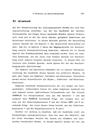 10 Metawissen und Metaschlußfolgerungen 349
10.1 t'ETASPRACtE
Bei der Formalisierung des Inferenzprozesses werden wir eine Kon-
zeptualisierung verwenden, bei der die Ausdrücke der Sprache,
Teilausdrücke und Folgen dieser Ausdrücke Objekte unserer Diskurs-
welt sind und in der für diese Objekte geeignete Funktionen und
Relationen existieren. In dieser Hinsicht gleicht die Darstellung
unserer Sprache der von Kapitel 2. Der wesentliche Unterschied ist
aber, daß wir in Kapitel 2 Sätze der Umgangssprache zur Beschrei-
bung unserer Konzeptualisierung benützten, während wir in diesem
Kapitel den Prädikatenkalkül dazu verwenden werden. Dies ist inso-
fern bedeutsam, als wir jetzt eine formale Sprache zur Beschrei-
bung einer anderen formalen Sprache einsetzen. In diesem Fall ist
letztere eine formale Sprache, deren Syntax mit der der Beschrei-
bungssprache übereinstimmt.
Die Symbole und Operatoren behandeln wir in unserer Konzeptua-
lisierung der Ausdrücke dieser Sprache wie primitive Objekte. Es
gibt zwei Typen von Symbolen: Variablen und Konstanten. Konstanten
werden weiter klassifiziert als Objekt-, Funktions- und Relations-
konstanten.
Komplexe Ausdrücke konzeptualisieren wir als Folgen von Teil-
ausdrücken. Insbesonders fassen wir jeden komplexen Ausdruck als
eine Sequenz seiner unmittelbaren Teilausdrücke auf. Das Literal
,P(A+B+C,D) ist beispielsweise eine aus dem Operator , und dem
atomaren Satz P(A+B+C,D) bestehende Folge. Der atomare Satz ist
eine aus der Relationskonstanten P und den Termen A+B+C und D be-
stehende Folge. Der erste dieser Terme besteht aus der Funktions-
konstanten + und den Objektkonstanten A, Bund C.
Hierbei ist wichtig zu beachten, daß wir Ausdrücke nicht als
Zeichenfolgen konzeptualisieren. Dies hat zwar den Nachteil, daß
wir nicht bestimmte Details der Syntax wie Klammern und Leer-
zeichen beschreiben können. In diesem Kapitel werden wir wir uns
 