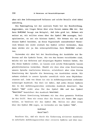 350 10 Hatawissen und Hetaschlußfolgerungen
aber mit dem Inferenzprozeß befassen und solche Details sind dabei
unwichtig.
Die Namensgebung ist der zentrale Punkt bei der Beschreibung.
Angenommen, uns liegen Sätze über eine Person namens John vor. Der
Satz Groß(John) besagt zum Beispiel, daß John groß ist. Nehmen wir
weiter an, wir wollten etwas über das Symbol John aussagen, bei-
spielsweise, es sei ein kleines Symbol. Wie können wir uns auf
dieses Symbol beziehen, um diese Eigenschaft auszudrücken? Natür-
lich können wir nicht einfach das Symbol selbst verwenden, denn
dann würden wir ja den widersprüchlichen Satz Klein(John) erhal-
ten.
Verwenden wir aber bei der Beschreibung der Ausdrücke zur Re-
ferenz auf die Symbole Terme, die von den Termen verschieden sind,
welche wir zur Referenz auf diejenigen Objekte benützt haben, für
die diese Symbole stehen, so lassen sich solche Widerspüche lassen
glücklicherweise vermeiden. Obwohl wir dies ohne eine Erweiterung
unsere Sprache realisieren könnten, erleichtert aber eine kleine
Erweiterung der Sprache die Benennung von Ausdrücken enorm. Wir
nehmen einfach in unsere Sprache unendlich viele neue Objektkon-
stanten auf. Jede von ihnen ist ein in Anführungszeichen stehender
zulässiger Ausdruck. Das Ziel ist dabei, daß jedes dieser Symbole
den in den Anführungszeichen stehenden Ausdruck denotiert. Das
Symbol "John" steht also für das Symbol John und das Symbol
"VatedJohn)" bezeichnet den Ausdruck Vater(Jahn).
Mit dieser Erweiterung bekommen wir das oben genannte Problem
in den Griff. Wenn wir etwas über die Person mit Namen Jahn sagen
wollen, so benützen wir das Symbol John. Wollen wir aber etwas
über das Symbol Jahn sagen, so verwenden wir das Symbol "John".
Graß(John)
Klein("John")
Beachten Sie, daß wir durch die Einbettung zitierter Ausdrücke
in mehrfache Anführungszeichen über zitierte Symbole und über Aus-
 