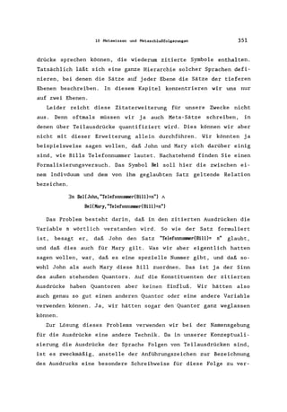 10 Metawissen und Metaschlußfolgerungen 351
drücke sprechen können, die wiederum zitierte Symbole enthalten.
Tatsächlich läßt sich eine ganze Hierarchie solcher Sprachen defi-
nieren, bei denen die Sätze auf jeder Ebene die Sätze der tieferen
Ebenen beschreiben. In diesem Kapitel konzentrieren wir uns nur
auf zwei Ebenen.
Leider reicht diese Zitaterweiterung für unsere Zwecke nicht
aus. Denn oftmals müssen wir ja auch Meta-Sätze schreiben, in
denen über Teilausdrücke quantifiziert wird. Dies können wir aber
nicht mit dieser Erweiterung allein durchführen. Wir könnten ja
beispielsweise sagen wollen, daß John und Mary sich darüber einig
sind, wie Bills Telefonnummer lautet. Nachstehend finden Sie einen
Formalisierungsversuch. Das Symbol Bel soll hier die zwischen ei-
nem Indivduum und dem von ihm geglaubten Satz geltende Relation
bezeichen.
3n Bel(John, "TelefonnUJlllledBi11)=n") A
Bel(Mary, "Te1efonnUJlllledBi11 )=n")
Das Problem besteht darin, daß in den zitierten Ausdrücken die
Variable n wörtlich verstanden wird. So wie der Satz formuliert
ist, besagt er, daß John den Satz "Te1efonnUJlllledBi11)= n" glaubt,
und daß dies auch für Mary gilt. Was wir aber eigentlich hatten
sagen wollen, war, daß es eine spezielle Nummer gibt, und daß so-
wohl John als auch Mary diese Bill zuordnen. Das ist ja der Sinn
des außen stehenden Quantors. Auf die Konstituenten der zitierten
Ausdrücke haben Quantoren aber keinen Einfluß. Wir hätten also
auch genau so gut einen anderen Quantor oder eine andere Variable
verwenden können. Ja, wir hätten sogar den Quantor ganz weglassen
können.
Zur Lösung dieses Problems verwenden wir bei der Namensgebung
für die Ausdrücke eine andere Technik. Da in unserer Konzeptuali-
sierung die Ausdrücke der Sprache Folgen von Teilausdrücken sind,
ist es zweckmäßig, anstelle der Anführungszeichen zur Bezeichnung
des Ausdrucks eine besondere Schreibweise für diese Folge zu ver-
 