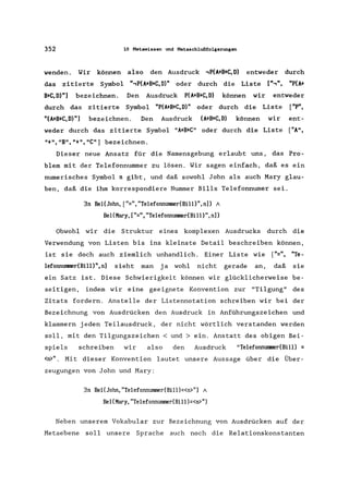 352 10 Metawissen und Metaschlußfolgerungen
wenden. Wir können also den Ausdruck .,P(A+B+C, D) entweder durch
das zitierte Symbol ".,P(A+B+C,D)" oder durch die Liste [".,", "P(A+
B+C,D)"] bezeichnen. Den Ausdruck P(A+B+C,D) können wir entweder
durch das zitierte Symbol "P(A+B+C,D)" oder durch die Liste ["P",
"(A+B+C,D)"] bezeichnen. Den Ausdruck (A+B+C,D) können wir ent-
weder durch das zitierte Symbol "A+B+C" oder durch die Liste ["A",
"+", "B", "+", "C") bezeichnen.
Dieser neue Ansatz für die Namensgebung erlaubt uns, das Pro-
blem mit der Telefonnummer zu lösen. Wir sagen einfach, daß es ein
numerisches Symbol n gibt, und daß sowohl John als auch Mary glau-
ben, daß die ihm korrespondiere Nummer Bills Telefonnumer sei.
3n Bel(John, ["=", "Telefonnummer(Bi11)", n]) /
Bel(Mary, ["=", "Telefonnllßlller(Bi11)", n])
Obwohl wir die Struktur eines komplexen Ausdrucks durch die
Verwendung von Listen bis ins kleinste Detail beschreiben können,
ist sie doch auch ziemlich unhandlich. Einer Liste wie ["=", "Te-
lefonnUlllller(Bi11)",n] sieht man ja wohl nicht gerade an, daß sie
ein Satz ist. Diese Schwierigkeit können wir glücklicherweise be-
seitigen, indem wir eine geeignete Konvention zur "Tilgung" des
Zitats fordern. Anstelle der Listennotation schreiben wir bei der
Bezeichnung von Ausdrücken den Ausdruck in Anführungszeichen und
klammern jeden Teilausdruck, der nicht wörtlich verstanden werden
soll, mit den Tilgungszeichen < und> ein. Anstatt des obigen Bei-
spiels schreiben wir also den Ausdruck "TelefonnUlllller(Bi11) =
<n>". Mit dieser Konvention lautet unsere Aussage über die Über-
zeugungen von John und Mary:
3n Bel(John, "Telefonnummer(Bill)=<n>") 1
Bel(Mary, "Telefonnummer(Bi11 )=<n>")
Neben unserem Vokabular zur Bezeichnung von Ausdrücken auf der
Metaebene soll unsere Sprache auch noch die Relationskonstanten
 