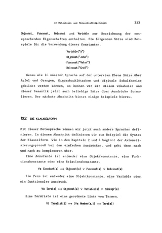 10 Metawissen und Metaschlußfolgerungen 353
Objconst, Ftmconst, Relconst und Variable zur Bezeichnung der ent-
sprechenden Eigenschaften enthalten. Die folgenden Sätze sind Bei-
spiele für die Verwendung dieser Konstanten.
Variable("x")
ObjconstC"John")
Ftmconst("Vater")
RelconstC "Groß")
Genau wie in unserer Sprache auf der untersten Ebene Sätze über
Äpfel und Orangen, Kinderbauklötzchen und digitale Schaltkreise
gebildet werden können, so können wir mit diesem Vokabular und
dieser Semantik jetzt auch beliebige Sätze über Ausdrücke formu-
lieren. Der nächste Abschnitt bietet einige Beispiele hierzu.
10.2 DIE KLAUSELFORM
Mit dieser Metasprache können wir jetzt auch andere Sprachen defi-
nieren. In diesem Abschnitt definieren wir zum Beispiel die Syntax
der Klauselform. Wie in den Kapiteln 2 und 4 beginnt der Axiomati-
sierungsprozeß bei den einfachen Ausdrücken, und geht dann nach
und nach zu komplexeren über.
Eine Konstante ist entweder eine Objektkonstante , eine Funk-
tionskonstante oder eine Relationskonstante.
Vx Constant(x) = Objconst(x) v Ftmconst(x) v Relconst(x)
Ein Term ist entweder eine Objektkonstante, eine Variable oder
ein funktionaler Ausdruck.
Vx Term(x) = ObjconstCx) v Variable(x) v Ftmexpr(x)
Eine Termliste ist eine geordnete Liste von Termen.
VI Termlist(l) = (Vx Kember(x,l) = Term(x»
 
