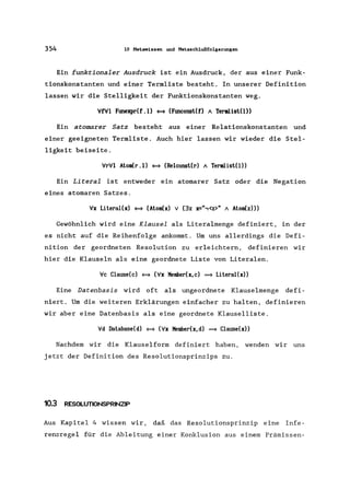 354 10 Metawissen und Metaschlußfolgerungen
Ein funktionaler Ausdruck ist ein Ausdruck, der aus einer Funk-
tionskonstanten und einer Termliste besteht. In unserer Definition
lassen wir die Stelligkeit der Funktionskonstanten weg.
VfVI Ftmexpr(f.l) <=* (Ftmconst(f) 1 Termlist(l»
Ein atomarer Satz besteht aus einer Relationskonstanten und
einer geeigneten Terrnliste. Auch hier lassen wir wieder die Stel-
ligkeit beiseite.
VrVl Atom(r.l) <=* (Reiconst(r) 1 Termlist(l»
Ein Literal ist entweder ein atomarer Satz oder die Negation
eines atomaren Satzes.
Vx Literal(x) <=* (Atom(x) v (3z x=",<z>" 1 Atom(z»)
Gewöhnlich wird eine Klausel als Literalmenge definiert, in der
es nicht auf die Reihenfolge ankommt. Um uns allerdings die Defi-
nition der geordneten Resolution zu erleichtern, definieren wir
hier die Klauseln als eine geordnete Liste von Literalen.
Vc Clause(c) <=* (Vx Member(x, c) ==} Literal(x»
Eine Datenbasis wird oft als ungeordnete Klauselmenge defi-
niert. Um die weiteren Erklärungen einfacher zu halten, definieren
wir aber eine Datenbasis als eine geordnete Klauselliste.
Vd Database(d) <=* (Vx Member(x,d) ==} Clause(x»
Nachdem wir die Klauselform definiert haben, wenden wir uns
jetzt der Definition des Resolutionsprinzips zu.
10.3 RESOLUTIONSPRINZIP
Aus Kapitel 4 wissen wir, daß das Resolutionsprinzip eine Infe-
renzregel für die Ableitung einer Konklusion aus einern Prämissen-
 
