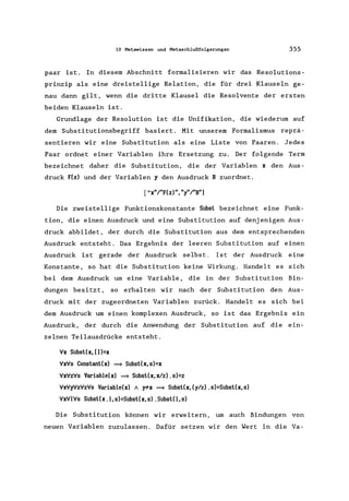 10 Metawissen und Metaschlußfolgerungen 355
paar ist. In diesem Abschnitt formalisieren wir das Resolutions-
prinzip als eine dreistellige Relation, die für drei Klauseln ge-
nau dann gilt, wenn die dritte Klausel die Resolvente der ersten
beiden Klauseln ist.
Grundlage der Resolution ist die Unifikation, die wiederum auf
dem Subs titutionsbegriff bas iert. Mit unserem Formalismus reprä-
sentieren wir eine Substitution als eine Liste von Paaren. Jedes
Paar ordnet einer Variablen ihre Ersetzung zu. Der folgende Term
bezeichnet daher die Substitution, die der Variablen x den Aus-
druck F(z) und der Variablen y den Ausdruck B zuordnet.
["x"/"F(z)", "y"/"B"]
Die zweistellige Funktionskonstante Subst bezeichnet eine Funk-
tion, die einen Ausdruck und eine Substitution auf denjenigen Aus-
druck abbildet, der durch die Substitution aus dem entsprechenden
Ausdruck entsteht. Das Ergebnis der leeren Substitution auf einen
Ausdruck ist gerade der Ausdruck selbst. Ist der Ausdruck eine
Konstante, so hat die Substitution keine Wirkung. Handelt es sich
bei dem Ausdruck um eine Variable, die in der Substitution Bin-
dungen besitzt, so erhalten wir nach der Substitution den Aus-
druck mit der zugeordneten Variablen zurück. Handelt es sich bei
dem Ausdruck um einen komplexen Ausdruck, so ist das Ergebnis ein
Ausdruck, der durch die Anwendung der Substitution auf die ein-
zelnen Teilausdrücke entsteht.
'r/x Subst(x, [])=x
'r/x'r/s Constant(x) ==} Subst(x, s)=x
'r/x'r/z'r/s Variab1e(x) ==} Subst(x, xlz) .s)=z
'r/x'r/y'r/z'r/z'r/s Variab1e(x) 1 "!*x ==} Subst(x, (y/z) .s)=Subst(x, s)
'r/x'r/1'r/s Subst(x .1, s)=Subst(x, s) .SubstO, s)
Die Substitution können wir erweitern, um auch Bindungen von
neuen Variablen zuzulassen. Dafür setzen wir den Wert in die Va-
 
