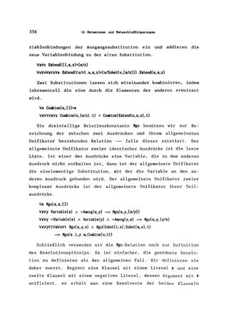356 10 Metawissen und Metaschlußfolgerungen
riablenbindungen der Ausgangssubstitution ein und addieren die
neue Variablenbindung zu der alten Substitution.
VxVz Extend((),x,z)=[xlz)
VuVvVxVzVs Extend((u!v).s,x,z)=(u!Subsl(v,[xlz)) .Extend(s,x,z)
Zwei Substitutionen lassen sich miteinander kombinieren, indem
inkrementell die eine durch die Elementen der anderen erweitert
wird.
Vs Combine(s, [])=s
VsVlVxVz Combine(s, (xlz) .l) = Combine(Exlend(s, x, z) ,l)
Die dreistellige Relationskonstante Kgu benützen wir zur Be-
zeichnung der zwischen zwei Ausdrücken und ihrem allgemeinsten
Unifikator bestehenden Relation - falls dieser existiert. Der
allgemeinste Unifikator zweier identischer Ausdrücke ist die leere
Liste. Ist einer der Ausdrücke eine Variable, die in dem anderen
Ausdruck nicht enthalten ist, dann ist der allgemeinste Unifikator
die einelementige Substitution, mit der die Variable an den an-
deren Ausdruck gebunden wird. Der allgemeinste Unifikator zweier
komplexer Ausdrücke ist der allgemeinste Unifikator ihrer Teil-
ausdrücke.
Vx Kgu( x, x, [ ])
VxVy Variable(x) / -,Among(x,y) ~ Mgu(x,y, [xly))
VxVy -,Variable(x) / Variable(y) / -,Among(y,x) ~ Kgu(x,y, [y/x]
VxVyVIVmVsVl Kgu(x,y,s) / Kgu(Subsl(l,s),Subsl(m,s), l)
~ Kgu(x.l,y.m,Combine(s,l»
Schließlich verwenden wir die Mgu-Relation noch zur Definition
des Resolutionsprinzips. Es ist einfacher, die geordnete Resolu-
tion zu definieren als den allgemeinen Fall. Wir definieren sie
daher zuerst. Beginnt eine Klausel mit einem Literal x und eine
zweite Klausel mit einem negativen Literal, dessen Argument mit x
unifiziert, so erhält man eine Resolvente der beiden Klauseln
 