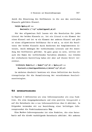 10 Metawissen und Metaschlußfolgerungen 357
durch die Einsetzung des Unifikators in die aus den restlichen
Klauseln gebildete Klausel.
VxVyVs Mgu(x,y,s» ~
ResolvenUx .1, ",<y>" . m, Subsl(Append(l, m), s»
Für den allgemeinen Fall lassen wir die Resolution für jedes
Literal der beiden Klauseln zu. Ist ein Literal x ein Element der
einen Klausel und ist ,y ein Element der anderen Klausel und gibt
es einen allgemeinsten Unifikator für x und y, so wird die Resol-
vente der beiden Klauseln durch Entfernen der komplementären Li-
terale, durch Anhängen der verbleibenden Literale und die Anwen-
dung des Unifikators gebildet. Um ganz genau zu sein, sollten wir
auch die Namen der verbleibenden Variablen abändern. Aus Gründen
der einfacheren Darstellung haben wir aber auf dieses Detail ver-
zichtet.
VcVdVxVyVs Member(x,c) A Member(",<y>",d) A Mgu(x,y,s» ~
Res01venl(c, d,Subsl(Append(De1ele(x, c),De1ele(",<y>",d»,s»
Im nächsten Abschnitt benützen wir diese Definition des Resolu-
tionsprinzips für die Formalisierung der verschiedenen Resoluti-
onsstrategien.
10.4- NFERENZPROZEDUREN
In Kapitel 3 definierten wir eine Inferenzprozedur als eine Funk-
tion, die eine Ausgangsdatenbasis und eine positive Integerzahl n
auf die Datenbasis des n-ten Inferenzschrittes über A abbildet. Im
folgenden verwenden wir zur Bezeichnung einer beliebigen Infe-
renzprozedur die Funktionskonstante Slep.
Eine Markov-Inferenzprozedur ist eine Funktion, die eine Daten-
basis auf die direkt nachfolgende Datenbasis abbildet. Mit anderen
 