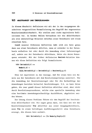 360 10 Hetawissen und Hetaschlußfolgerungen
10.5 ABLEITBARKEIT lJN) ÜBERZEUGUNGEN
In diesem Abschnitt definieren wir mit der in den vergangenen Ab-
schnitten vorgestellten Formalisierung den Begriff der sogenannten
Resolutionsableitbarkeit. Wir stellen zwei nicht äquivalente Defi-
nitionen vor. In beiden Fällen betrachten wir die Ableitbarkeit
als eine zweistellige Relation zwischen einer Datenbasis und einem
einzelnen Satz.
Gemäß unserer frühreren Definition läßt sich ein Satz genau
dann aus einer Datenbasis ableiten, wenn er entweder in der Daten-
basis enthalten ist oder durch die Anwendung einer Inferenzregel
auf, andere aus der Datenbasis ableitbare, Sätze als deren Konse-
quenz entsteht. Mit der früher definierten Resolvenl-Relation kön-
nen wir diese Definition wie folgt formalisieren.
VdVr Derivable(d,r) $=}
Member(r,d) v
(3p3q Derivable(d, p) A Derivable(d, q) AResolvenl(p, q, r»
Dies ist äquivalent zu der Aussage, daß für einen Satz ein Be-
weis aus der Datenbasis mit dem Resolutionsprinzips existiert. Für
die Anwendung der Resolutionsregel oder für die Reihenfolge der
Anwendungen bestehen keinerlei Beschränkungen. D.h. es kann Sätze
geben, die zwar gemäß dieser Definition ableitbar sind, aber nicht
durch Resolutionsprozeduren, welche eine spezielle Anwendung oder
eine bestimmte Anwendungsreihenfolge durchführen, abgeleitet wer-
den können.
Zur Lösung dieses Problems führen wir den Begriff der beschrän-
kten Ableitbarkeit ein. Wir sagen genau dann, ein Satz sei mit der
Resolutionsprozedur Slep ableitbar aus einer Ausgangsdatenbasis ,
wenn Slep in einern beliebigen Ausführungsschritt eine Datenbasis
erzeugt, die diesen Satz enthält.
VdVr Derivable(d,r) $=} (3n Member(p,Slep(d,n»)
 