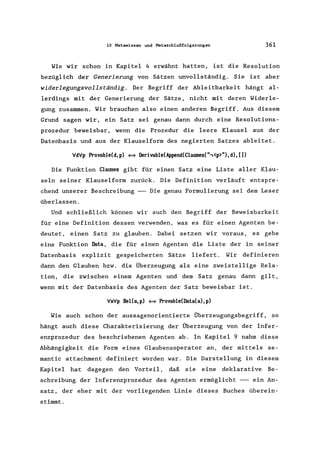 10 Metawissen und Metaschlußfolgerungen 361
Wie wir schon in Kapitel 4 erwähnt hatten, ist die Resolution
bezüglich der Generierung von Sätzen unvollständig. Sie ist aber
widerlegungsvollständig. Der Begriff der Ab1eitbarkeit hängt al-
lerdings mit der Generierung der Sätze, nicht mit deren Widerle-
gung zusammen. Wir brauchen also einen anderen Begriff. Aus diesem
Grund sagen wir, ein Satz sei genau dann durch eine Resolutions-
prozedur beweisbar, wenn die Prozedur die leere Klausel aus der
Datenbasis und aus der Klauselform des negierten Satzes ableitet.
VdVp Provable(d,p) ~ Derivable(Append(Clauses(",<p>"),d), [])
Die Funktion Clauses gibt für einen Satz eine Liste aller Klau-
seln seiner Klauselform zurück. Die Definition verläuft entspre-
chend unserer Beschreibung --- Die genau Formulierung sei dem Leser
überlassen.
Und schließlich können wir auch den Begriff der Beweisbarkeit
für eine Definition dessen verwenden, was es für einen Agenten be-
deutet, einen Satz zu glauben. Dabei setzen wir voraus, es gebe
eine Funktion Data, die für einen Agenten die Liste der in seiner
Datenbasis explizit gespeicherten Sätze liefert. Wir definieren
dann den Glauben bzw. die Überzeugung als eine zweiste11ige Rela-
tion, die zwischen einem Agenten und dem Satz genau dann gilt,
wenn mit der Datenbasis des Agenten der Satz beweisbar ist.
VaVp BelCa,p) ~ Provable(Data(a),p)
Wie auch schon der aussagenorientierte Überzeugungsbegriff, so
hängt auch diese Charakterisierung der Überzeugung von der Infer-
enzprozedur des beschriebenen Agenten ab. In Kapitel 9 nahm diese
Abhängigkeit die Form eines Glaubensoperator an, der mittels se-
mantic attachment definiert worden war. Die Darstellung in diesem
Kapitel hat dagegen den Vorteil, daß sie eine dek1arative Be-
schreibung der Inferenzprozedur des Agenten ermöglicht --- ein An-
satz, der eher mit der vorliegenden Linie dieses Buches überein-
stimmt.
 