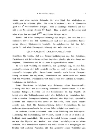 2 Deklaratives Wissen 17
obere und eine untere Schranke für die Zahl der möglichen n-
stelligen Relationen gibt. Für eine Diskurswelt mit b Elementen
gibt es bn verschiedene n-Tupel. Jede n-stellige Relation ist da-
mit eine Teilmenge dieser bn Tupel. Eine n-stellige Relation muß
also eine der maximal 2(b
n
) möglichen Mengen sein.
Formal ist eine Konzeptualisierung ein Tripel, das aus der Dis-
kurswelt sowie aus der funktionalen und der relationalen Basis-
menge dieser Diskurswelt besteht. Beispielsweise ist das fol-
gende Tripel eine Konzeptualisierung der Welt aus Abb. 2.1 ..
<{a,b,d,e},{Dach},{Auf,Über,Frei,Tisch})
Beachten Sie bitte, daß die Konzeptualisierung aus den Objekten,
Funktionen und Relationen selbst besteht, obwohl wir die Namen der
Objekte, Funktionen und Relationen hingeschrieben haben.
Es ist auch wichtig zu beachten, daß gleichgültig, welche Kon-
zeptualisierung der Welt gewählt wurde, es noch viele andere Kon-
zeptualisierungen gibt. Desweiteren braucht auch keine Entspre-
chung zwischen den Objekten, Funktionen und Relationen der einen
und den Objekten, Funktionen und Relationen der anderen Konzeptua-
lisierung zu bestehen.
Unter Umständen verhindert die Änderung einer Konzeptuali-
sierung der Welt die Darstellung bestimmter Sachverhalte. Ein be-
kanntes Beispiel hierfür ist die Kontroverse in der Physik, ob
Licht als ein Wellenphänomen oder als Teilchen zu verstehen ist.
Jede einzelne Konzeptualisierung erlaubt dem Physiker, spezielle
Aspekte des Verhalten von Licht zu erklären, aber keine reicht
allein aus. Erst die Zusammenführung beider Sichtweisen in der
modernen Quantenmechanik hat diese Schwierigkeiten beseitigt.
In anderen Fällen erschwert zwar eine Änderung der Konzeptua-
lisierung die Darstellung von Wissen, macht diese aber nicht un-
bedingt ganz unmöglich. Ein gutes Beispiel hierzu stammt wieder-
um aus der Physik: der Wechsel von einem Inertialsystem zu einem
anderen. Die Astronomen konnten nur sehr schwer die Bewegungen des
Mondes und anderer Planeten mit dem geozentrischen Weltbild von
 