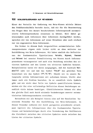 362 10 Metawissen und Metaschlußfolgerungen
10.6 SCtLUSSFOLGERUNGEN AUF t'ETAEBENEN
Einer der Vorteile der Codierung von Meta-Wissen mittels Sätzen
des Prädikatenkalküls besteht darin, daß wir für die Beantwortung
von Fragen über den derart beschriebenen Inferenzprozeß automati-
sierte Inferenzprozeduren einsetzen zu können. Weil dabei ge-
wissermaßen auch Inferenzen über Inferenzen durchgeführt werden,
sprechen wir von Inferenzen auf einer Hetaebene oder auch einfach
nur von sogenannten Heta-Inferenzen.
Die bisher in diesem Buch vorgestellten automatisierten Infe-
renzprozeduren eignen sich leider nicht so ohne weiteres zur
Durchführung von Meta-Inferenzen. Wir haben nämlich die Definitio-
nen der fundamentalen Typrelationen Variable, Objconst, Ftmconst
und Relconst bei unserer Formalisierung von Wissen durch Inferenz-
prozeduren vorausgesetzt und auch eine Beziehung zwischen den zi-
tierten Symbolen und den Listen von zitierten Symbolen benutzt.
Beispielsweise waren wir davon ausgegangen, daß der Ausdruck Vari-
able("x") wahr ist und daß das Symbol "P(A,B)" den gleichen Term
bezeichnet wie das Symbol ["P", "A", "B"]. Obwohl wir in unsere Me-
tasprache solche Informationen mit aufnehmen können, bleibt aber
immer noch ein Problem bestehen. Da es unendlich viele Symbole
gibt und wir nicht über Teile von Symbole quantifizieren können,
würden wir für eine vollständige Definition dieser Beziehungen un-
endlich viele Axiome benötigen. Glücklicherweise können wir aber
das gleiche Ziel auch durch minimale Veränderungen unserer automa-
tisierten Inferenzprozeduren erreichen.
Betrachten wir als Beispiel hierzu eine auf der Resolution ba-
sierende Prozedur für die Durchführung von Meta-Inferenzen. In
dieser Prozedur codieren wir durch geeignetes procedurale attach-
ment implizit die Informationen über die fundamentalen Typrela-
tionen und berücksichtigen durch eine Veränderung des Unifikators
die Gleichheit zwischen den zitierten Symbolen sowie zwischen den
Listen der zitierten Symbole.
 