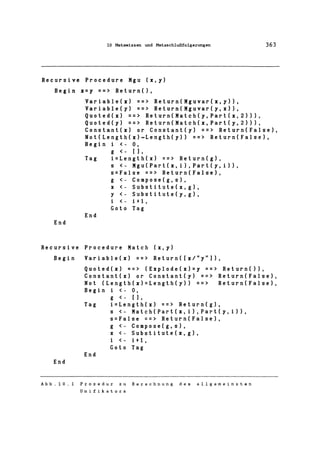10 Metawissen und Metaschlußfolgerungen 363
Recursive Procedure Mgu (X,y)
Begin X=y ==> Return(),
End
Variable(x) ==> Return(Mguvar(x,y»,
Variable(y) ==> Return(Mguvar(y,x»,
Quoted(x) ==> Return(Match(y, Part(x, 2»),
Quoted(y) ==> Return(Match(x,Part(y,2»),
Constant(x) or Constant(y) ==> Return(False),
Not(Length(x)=Length(y» ==> Return(False),
Begin i <- 0,
g <- [1,
Tag i=Length(x) ==> Return(g),
End
s <- Mgu(Part(x,i),Part(y,i»,
s=False ==> Return(False),
g <- Compose(g,s),
x <- Substitute(x,g),
y <- Substitute(y,g),
i <- i+l,
Goto Tag
Recursive Procedure Match (x,y)
Begin
End
Variable(x) ==> Return([x/"y"]),
Quoted(x) ==> (Explode(x)=y ==> Return(»,
Constant(x) or Constant(y) ==> Return(False),
Not (Length(x)=Length(y» ==> Return(False),
Begin i <- 0,
g <- [1,
Tag i=Length(x) ==> Return(g),
End
s <- Match(Part(x,i>,Part(y,i»,
s=False ==> Return(False),
g <- Compose(g,s),
x <- Substitute(x,g),
i <- i+l,
Goto Tag
Abb.lD.l Prozedur zu Berechnung des allgemeinsten
Unifikators
 