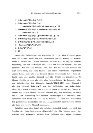 10 Metawissen und Metaschlußfolgerungen
1. hDerivable("[[Q], hQ]]", [])]
2. hDerivable("[[Q], hQ]]",p),
,Derivable("[ [Q], [,Q]]", q), ,Resolvent(p, q, [])]
3. hKemberep, "[[Q], hQ]]")"Derivable("[[Q], hQ]]",q),
,Resolvent(p,q, [))
4. ,Derivable("[ [Q), [,Q))", q), ,Resolvent( "[Q)", q, []))
5. [,Kember(q, "[ [Q), [,Q) )"), ,ResolventC"[Q)",q, [))
6. hKembereq, "[hQ]]")"Resolvent("[Q)",q, [)))
7. ,Resolvent("[Q)", "hQ)", [])]
8. hKgu("Q", "Q",s)]
9. [)
365
Gemäß der Definition aus Abschnitt 10.5 ist eine Klausel genau
dann ableitbar, wenn sie die Resolvente zweier ebenfalls ableit-
barer Klauseln ist. Diese Tatsache nutzten wir zu Beginn unserer
Ableitung für die Reduktion des Ziels der ersten Klausel auf das
Teilziel der zweiten Klausel aus. Aus der Definition können wir
auch entnehmen, daß eine Klausel aus einer Datenbasis abgeleitet
werden kann, wenn sie ein Element dieser Datenbasis ist. Dies er-
laubt uns, die zweite Klausel auf die dritte zu reduzieren. An
dieser Stelle setzen wir die eben beschriebene Kgu-Prozedur ein,
zur Unifikation des Literals Kembedp, "[[Q], hQ]]") aus Klausel 3
mit dem Literal K~mber(x,x.l) aus der Definition der Kember-Re1a-
tion. Das erste Element der zitierte Liste ersetzen wir durch p,
lassen das erste Litera1 dieser Klausel weg und erhalten so Klau-
sel 4. Die Behandlung der anderen Ableitungsziele verläuft ent-
sprechend und führt schließlich zu Klausel 7. Über die Definition
der geordneten Resolution und des allgemeinsten Unifikators können
wir dann die leere Klausel erzeugen.
Arbeitet man sich durch ein solches Beispiel durch, so wird das
Problem der Meta- Inferenzen offensichtlich: Sie können unter Um-
ständen sehr aufwendig werden. Eine Inferenz über einen einzigen
 