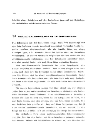 366 10 Metoawisaen U1d Metoaach1ußfolgerungen
Schritt einer Deduktion auf der Basisebene kann auf der Metaebene
zu zahlreichen Deduktionsschritten führen.
10.7 PARAl.l.El.E SCtl..USSFOl.GERUNGrn NJf ZWEI DEDlJKTIONSEBEt
Die Inferenzen auf der Basisebene (engl. baselevel reasoning) und
die Meta-Inferenz (engl. metalevel reasoning) verlaufen beide je-
weils insofern eindimensional, als sie jeweils Sätze nur eines
einzigen Typs, d.h. entweder Sätze der Basis- oder der Metaebene
verarbeiten. In diesem Abschnitt besprechen wir nun Techniken für
zweidimensionale Inferenzen, die bei Datenbasen anwendbar sind,
die also sowohl Basis- als auch Meta-Sätze enthalten können.
Eine zweidimensionale Datenbasis ist eine Datenbasis, die
Basis- und/oder Meta-Sätze enthält. Jede dieser Mengen kann leer
sein, doch dann ist die Situation nicht allzu interessant. Beach-
ten Sie bitte, daß in einer zweidimensionalen Datenbasis jeder
Satz entweder ein Basis-Satz oder ein Meta-Satz sein muß. Gemisch-
te Sätze sind nicht zugelassen. Es sind auch keine Meta-Meta-Sätze
erlaubt.
Für unsere Darstellung nehmen wir hier einmal an, wir könnten
jeden Satz einer zweidimensionalen Datenbasis eindeutig als Basis-
oder Meta-Satz identifizieren. Eine zweidimensionale Datenbasis
können wir also in zwei disjunkte Listen aufspalten: in eine, die
nur Basis-Sätze, und eine zweite, die nur Meta-Sätze enthält. Mit
der Funktion data greifen wir dann auf diese Teilmengen zu. Ist Q
eine solche zweidimensionale Datenbasis, so sei data(Q, 1) die
Menge der Basis-Sätze in Q und data(Q,2) die Menge der Meta-Sätze.
Die einfachste Form einer zweidimensionalen Inferenzprozedur
ist die, bei der die Basis- und Meta-Datenbasis getrennt betrach-
tet werden. Nehmen wir beispielsweise einmal an, wir besäßen für
 