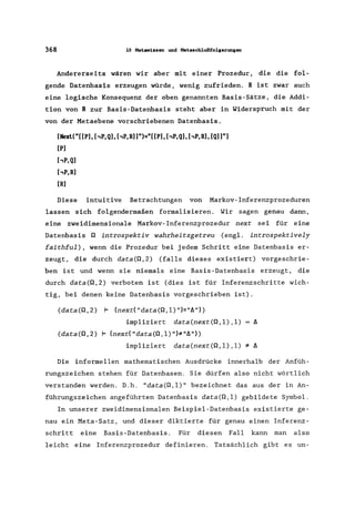 368 10 Nat._iasen und Nat.••chlußfolserunS&n
Andererseits wären wir aber mit einer Prozedur, die die fol-
gende Datenbasis erzeugen würde, wenig zufrieden. R ist zwar auch
eine logische Konsequenz der oben genannten Basis-Sätze, die Addi-
tion von R zur Basis-Datenbasis steht aber in Widerspruch mit der
von der Metaebene vorschriebenen Datenbasis.
[Next("[[Pl, hP,Ql, hP,RlJ")="[[Pl, hP,Ql, hP,Rl, [QlJ"l
[Pl
hP,Ql
hP,Rl
[Rl
Diese intuitive Betrachtungen von Markov-Inferenzprozeduren
lassen sich folgendermaßen formalisieren. Wir sagen genau dann,
eine zweidimensionale Markov- Inferenzprozedur next sei für eine
Datenbasis Q introspektiv wahrheitsgetreu (engl. introspektively
faithful) , wenn die Prozedur bei jedem Schritt eine Datenbasis er-
zeugt, die durch data(Q,2) (falls dieses existiert) vorgeschrie-
ben ist und wenn sie niemals eine Basis -Datenbasis erzeugt, die
durch data(Q,2) verboten ist (dies ist für Inferenzschritte wich-
tig, bei denen keine Datenbasis vorgeschrieben ist).
(data(Q,2) 1= (nextC"data(Q,l) ")="l1"»)
impliziert data(next(Q,l) ,1) l1
(data(Q,2) 1= (nextC "data(Q, 1) ")*"l1"»)
impliziert data(next(Q,l) ,1) * l1
Die informellen mathematischen Ausdrücke innerhalb der Anfüh-
rungszeichen stehen für Datenbasen. Sie dürfen also nicht wörtlich
verstanden werden. D.h. "data(Q,l)" bezeichnet das aus der in An-
führungszeichen angeführten Datenbasis data(Q,l) gebildete Symbol.
In unserer zweidimensionalen Beispiel-Datenbasis existierte ge-
nau ein Meta-Satz, und dieser diktierte für genau einen Inferenz-
schritt eine Basis-Datenbasis. Für diesen Fall kann man also
leicht eine Inferenzprozedur definieren. Tatsächlich gibt es un-
 