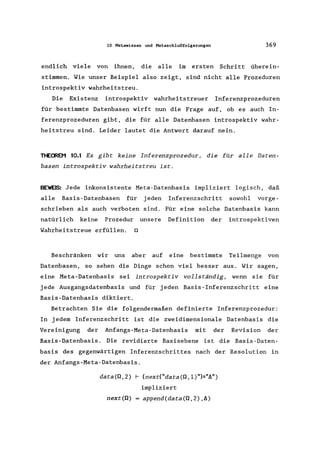 10 Metawissen und Metaschlußfolgerungen 369
endlich viele von ihnen, die alle im ersten Schritt überein-
stimmen. Wie unser Beispiel also zeigt, sind nicht alle Prozeduren
introspektiv wahrheitstreu.
Die Existenz introspektiv wahrheitstreuer Inferenzprozeduren
für bestimmte Datenbasen wirft nun die Frage auf, ob es auch In-
ferenzprozeduren gibt, die für alle Datenbasen introspektiv wahr-
heitstreu sind. Leider lautet die Antwort darauf nein.
THEMEN 10.1 Es gibt keine Inferenzprozedur, die für alle Daten-
basen introspektiv wahrheitstreu ist.
BEWE~: Jede inkonsistente Meta-Datenbasis impliziert logisch, daß
alle Basis-Datenbasen für jeden Inferenzschritt sowohl vorge-
schrieben als auch verboten sind. Für eine solche Datenbasis kann
natürlich keine Prozedur unsere Definition der introspektiven
Wahrheitstreue erfüllen. 0
Beschränken wir uns aber auf eine bestimmte Teilmenge von
Datenbasen, so sehen die Dinge schon viel besser aus. Wir sagen,
eine Meta-Datenbasis sei introspektiv vollständig, wenn sie für
jede Ausgangsdatenbasis und für jeden Basis-Inferenzschritt eine
Basis-Datenbasis diktiert.
Betrachten Sie die folgendermaßen definierte Inferenzprozedur:
In jedem Inferenzschritt ist die zweidimensionale Datenbasis die
Vereinigung der Anfangs-Meta-Datenbasis mit der Revision der
Basis-Datenbasis. Die revidierte Basisebene ist die Basis-Daten-
basis des gegenwärtigen Inferenzschrittes nach der Resolution in
der Anfangs-Meta-Datenbasis.
data(Q,2) f-- (nexc("data(Q, 1)")="11")
impliziert
next(Q) = append(data(Q,2),A)
 