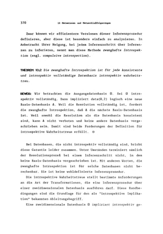 370 10 Metawissen und Metaschlußfolgerungen
Zwar können wir effizientere Versionen dieser Inferenzprozedur
definieren, aber diese ist besonders einfach zu analysieren. In
Anbetracht ihrer Neigung, bei jedem Inferenzschritt über Inferen-
zen zu inferieren, nennt man diese Methode zwanghafte Introspek-
tion (engl. compulsive introspection).
THEOR~ 102 Die zwanghafte Introspektion ist für jede konsistente
und introspektiv vollständige Datenbasis introspektiv wahrheits-
treu.
BEWEIS: Wir betrachten die Ausgangsdatenbasis Q. Sei Q intro-
spektiv vollständig. Dann impliziert data(Q,2) logisch eine neue
Basis-Datenbasis A. Weil die Resolution vollständig ist, fordert
die zwanghafte Introspektion, daß A die nächste Basis -Datenbasis
ist. Weil sowohl die Resolution als die Datenbasis konsistent
sind, kann A nicht verboten und keine andere Datenbasis vorge-
schrieben sein. Damit sind beide Forderungen der Definition für
introspektive Wahrheitstreue erfüllt. 0
Bei Datenbasen, die nicht introspektiv vollständig sind, bricht
diese Garantie leider zusammen. Unter Umständen terminiert nämlich
der Resolutionsprozeß bei einem Inferenzschritt nicht, in dem
keine Basis-Datenbasis vorgeschrieben ist. Mit anderen Worten, die
zwanghafte Introspektion ist für solche Datenbasen nicht be-
rechenbar. Sie ist keine wohldefinierte Inferenzprozedur.
Die introspektive Wahrheits treue stellt bestimmte Anforderungen
an die Art der Transformationen, die eine Inferenzprozedur über
einer zweidimensionalen Datenbasis ausführen darf. Diese Randbe-
dingungen sind die Grundlage für den als "introspektive Implika-
tion" bekannten Ableitungsbegriff.
Eine zweidimensionale Datenbasis Q impliziert introspektiv ge-
 