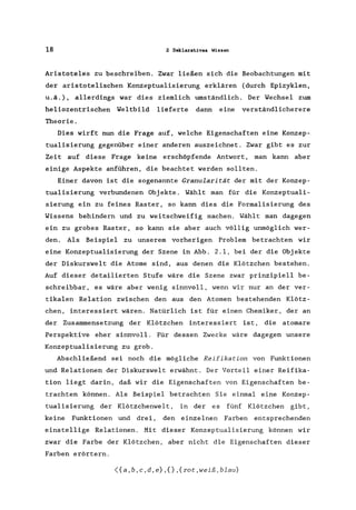 18 2 Deklaratives Wissen
Aristoteles ZU beschreiben. Zwar ließen sich die Beobachtungen mit
der aristotelischen Konzeptualisierung erklären (durch Epizyklen,
u.ä.), allerdings war dies ziemlich umständlich. Der Wechsel zum
heliozentrischen Weltbild lieferte dann eine verständlicherere
Theorie.
Dies wirft nun die Frage auf, welche Eigenschaften eine Konzep-
tualisierung gegenüber einer anderen auszeichnet. Zwar gibt es zur
Zeit auf diese Frage keine erschöpfende Antwort, man kann aber
einige Aspekte anführen, die beachtet werden sollten.
Einer davon ist die sogenannte Granularität der mit der Konzep-
tualisierung verbundenen Objekte. Wählt man für die Konzeptuali-
sierung ein zu feines Raster, so kann dies die Formalisierung des
Wissens behindern und zu weitschweifig machen. Wählt man dagegen
ein zu grobes Raster, so kann sie aber auch völlig unmöglich wer-
den. Als Beispiel zu unserem vorherigen Problem betrachten wir
eine Konzeptualisierung der Szene in Abb. 2.1, bei der die Objekte
der Diskurswelt die Atome sind, aus denen die Klötzchen bestehen.
Auf dieser detailierten Stufe wäre die Szene zwar prinzipiell be-
schreibbar, es wäre aber wenig sinnvoll, wenn wir nur an der ver-
tikalen Relation zwischen den aus den Atomen bestehenden Klötz-
chen, interessiert wären. Natürlich ist für einen Chemiker, der an
der Zusammensetzung der Klötzchen interessiert ist, die atomare
Perspektive eher sinnvoll. Für dessen Zwecke wäre dagegen unsere
Konzeptualisierung zu grob.
Abschließend sei noch die mögliche Reifikation von Funktionen
und Relationen der Diskurswelt erwähnt. Der Vorteil einer Reifika-
tion liegt darin, daß wir die Eigenschaften von Eigenschaften be-
trachten können. Als Beispiel betrachten Sie einmal eine Konzep-
tualisierung der Klötzchenwelt , in der es fünf Klötzchen gibt,
keine Funktionen und drei, den einzelnen Farben entsprechenden
einstellige Relationen. Mit dieser Konzeptualisierung können wir
zwar die Farbe der Klötzchen, aber nicht die Eigenschaften dieser
Farben erörtern.
<{a,b,c,d,e},{},{rot,weiß,blau}
 