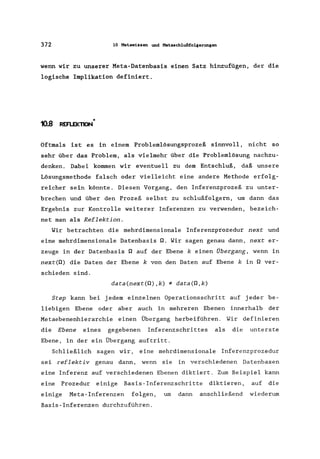 372 10 Metawissen und Metaschlußfolgerungen
wenn wir zu unserer Meta-Datenbasis einen Satz hinzufügen, der die
logische Implikation definiert.
10.8 *REFl.EKTION
Oftmals ist es in einem Problemlösungsprozeß sinnvoll, nicht so
sehr über das Problem, als vielmehr über die Problemlösung nachzu-
denken. Dabei kommen wir eventuell zu dem Entschluß, daß unsere
Lösungsmethode falsch oder vielleicht eine andere Methode erfolg-
reicher sein könnte. Diesen Vorgang, den Inferenzprozeß zu unter-
brechen und über den Prozeß selbst zu schlußfolgern, um dann das
Ergebnis zur Kontrolle weiterer Inferenzen zu verwenden, bezeich-
net man als Reflektion.
Wir betrachten die mehrdimensionale Inferenzprozedur next und
eine mehrdimensionale Datenbasis Q. Wir sagen genau dann, next er-
zeuge in der Datenbasis Q auf der Ebene k einen Übergang, wenn in
next(Q) die Daten der Ebene k von den Daten auf Ebene k in Q ver-
schieden sind.
data(next(Q),k) * data(Q,k)
Step kann bei jedem einzelnen Operationsschritt auf jeder be-
liebigen Ebene oder aber auch in mehreren Ebenen innerhalb der
Metaebenenhierarchie einen Übergang herbeiführen. Wir definieren
die Ebene eines gegebenen Inferenzschrittes als die unterste
Ebene, in der ein Übergang auftritt.
Schließlich sagen wir, eine mehrdimensionale Inferenzprozedur
sei reflektiv genau dann, wenn sie in verschiedenen Datenbasen
eine Inferenz auf verschiedenen Ebenen diktiert. Zum Beispiel kann
eine Prozedur einige Basis-Inferenzschritte diktieren, auf die
einige Meta-Inferenzen folgen, um dann anschließend wiederum
Basis-Inferenzen durchzuführen.
 