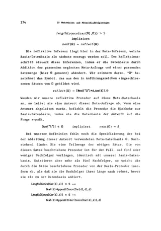 374 10 Metawissen und Metaschlußfolgerungen
length(concs(car(O) ,0)) > 5
impliziert
next(O) = reflect(O)
Die reflektive Inferenz liegt hier in der Meta-Inferenz, welche
Basis-Datenbasis als nächste erzeugt werden soll. Der Reflektions-
schritt steuert diese Inferenzen, indem er die Datenbasis durch
Addition der passenden negierten Meta-Anfrage und einer passenden
Satzmenge (hier EI genannt) abändert. Wir erinnern daran, "0" be-
zeichnet das Symbol, das aus den in Anführungszeichen eingeschlos-
senen Sätzen von 0 gebildet wird.
reflect(O) = [NextC"O")*d,AnsCd)].EI
Wenden wir unsere reflektive Prozedur auf diese Meta-Datenbasis
an, so leitet sie eine Antwort dieser Meta-Anfrage ab. Wenn eine
Antwort abgeleitet wurde, befiehlt die Prozedur die Rückkehr zur
Basis-Datenbasis, indem sie die Datenbasis der Antwort auf die
Frage anpaßt.
[AnsC"lI")] E 0 impliziert next(O) = 1I
Bei unserer Definition fehlt noch die Spezifizierung der bei
der Ableitung dieser Antwort verwendeten Meta-Datenbasis EI. Nach-
stehend finden Sie eine Teilmenge der nötigen Sätze. Die von
diesen Sätze beschriebene Prozedur ist für den Fall, daß fünf oder
weniger Nachfolger vorliegen, identisch mit unserer Basis-Daten-
basis. Existieren aber mehr als fünf Nachfolger, so weicht die
durch die Sätze beschriebene Prozedur von der Basis-Prozedur inso-
fern ab, als daß sie die Nachfolger ihrer Länge nach ordnet, bevor
sie sie zu der Datenbasis addiert.
LengthCConcsCCar(d),d» :S 5 =}
NextCd)=AppendCConcs(Car(d),d),d)
LengthCConcs(CarCd),d» :S 5 =}
NextCd)=Append(Order(Concs(Car(d),d»,d)
 