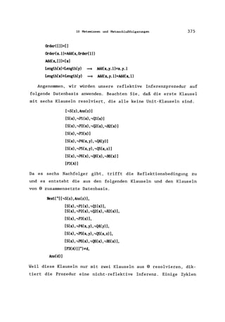 10 Metawissen und Metaschlußfolgerungen
Order( [])=[]
Order(x. l)=Add(x, Order(l»
Add(x, [])=[x]
Length(x)<Length(y) ~ Add(x,y.I)=x.y.1
Length(x)~Length(y) ~ Add(x, y. I)=Add(x, I)
375
Angenommen, wir würden unsere reflektive Inferenzprozedur auf
folgende Datenbasis anwenden. Beachten Sie, daß die erste Klausel
mit sechs Klauseln resolviert, die alle keine Unit-Klauseln sind.
['S(z),Ans(z)]
[S(x), ,P1(x) , ,Q1(x)]
[S(x), ,P2(x) ,,Q2(x), ,R2(x)]
[S(x), ,P3(x)]
[S(x), ,P4(x, y), ,Q4(y)]
[S(x), ,PS(x, y), ,Q5(x, z)]
[S(x), ,P6(x), ,Q6(x), ,1I6(x)]
[P3(A) ]
Da es sechs Nachfolger gibt, trifft die Reflektionsbedingung zu
und es entsteht die aus den folgenden Klauseln und den Klauseln
von 8 zusammensetzte Datenbasis.
Hext( "[ [,S(z), Ans(z)],
Ans(d)]
[S(x), ,P1(x), ,Q1(x)],
[S(x), ,P2(x), ,Q2(x), ,R2(x) 1,
[S(x), ,P3(x)],
[S(x)"P4(x, y), ,Q4(y) 1,
[S(x), ,P5(x, y), ,Q5(x,z)],
[S(x), ,P6(x), ,Q6(x), ,R6(x) 1,
[P3(A)]]"):;f:d,
Weil diese Klauseln nur mit zwei Klauseln aus 8 resolvieren, dik-
tiert die Prozedur eine nicht-reflektive Inferenz. Einige Zyklen
 