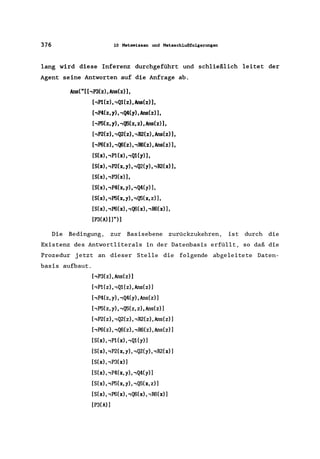 376 10 Hetawissen und Hetaschlußfolgerungen
lang wird diese Inferenz durchgeführt und schließlich leitet der
Agent seine Antworten auf die Anfrage ab.
Ans("[ hP3(z),Ans(z)],
[,p1(z), .,Q1(z), Ans(z»),
[.,P4(z,y),.,Q4(y),Ans(z»),
[.,P5(z,y),.,Q5(z,z),Ans(z»),
[.,P2(z), .,Q2(z), .,R2(z), Ans(z»),
[.,P6(z), .,Q6(z), .,R6(z), Ans(z»),
[S(x), .,P1(x), .,Q1(y)],
[S(x), .,P2(x, y), .,Q2(y), .,R2(x»),
[S(x), .,P3(x)],
[S(x), .,P4(x, y), .,Q4(y»),
[S(x), .,P5(x, y), .,Q5(x, z»),
[S(x), .,P6(x), .,Q6(x), ,R6(x»),
[P3(A)))")]
Die Bedingung, zur Basisebene zurückzukehren, ist durch die
Existenz des Antwortliterals in der Datenbasis erfüllt, so daß die
Prozedur jetzt an dieser Stelle die folgende abgeleitete Daten-
basis aufbaut.
[,P3(z), Ans(z»)
[,P1(z), ,Q1(z) , Ans(z»)
[.,P4(z, y), ,Q4(y), Ans(z»)
[,P5(z,y)"Q5(z,z),Ans(z)]
[,P2(z) I ,Q2(z) I ,R2(z), Ans(z)]
[,P6(z) I ,Q6(z), ,R6(z), Ans(z)]
[S(x), ,P1(x) I ,Q1( y)]
[S(x), ,P2(x, y), ,Q2(y), ,R2(x)]
[S(x), ,P3(x)]
[S(x), ,P4(x, y), ,Q4(y»)
[S(x), ,P5(x, y), ,Q5(x, z)]
[S(x), ,P6(x), ,Q6(x), ,R6(x) ]
[P3(A) )
 