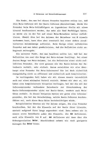 10 Metawissen und Metaschlußfolgerungen 377
Ein Punkt, den man bei dieser Prozedur beachten sollte ist, daß
ihre Meta-Inferenz mit der Basis-Inferenz übereinstimmt. Würde die
Prozedur beim Meta-Schlußfolgern an irgendeiner Stelle mit einem
Literal konfrontiert werden, das mehr als fünf Nachfolger hätte,
so würde sie in der Tat auf einer Meta-Metaebene weiter reflek-
tieren. Obwohl dies bei den Axiomen der Metaebene von 8 niemals
vorkommen kann, kann dies aber eventuell bei einer anders struk-
turierten Axiomenmenge auftreten. Beim Design einer reflektiven
Prozedur muß man daher gewährleisten, daß die Reflektion nicht un-
begrenzt weitergeht.
Ein weiterer Punkt, den man beachten sollte ist, daß bei der
Definition von next die Menge der Meta-Axiome festliegt. Bei einer
festen Menge von Meta-Axiomen, ist die Definition einer nicht-ref-
lektiven Prozedur, die sich genauso wie die Basis-Axiome der Da-
tenbasis verhält, sehr einfach. Warum entwicklen wir also über-
haupt eine Prozedur für Meta-Inferenzen? Sie ist doch sicherlich
zwangsläufig nicht so effizient und sicherlich auch komplizierter.
Im vorliegenden Fall haben wir mit diesem Ansatz tatsächlich
auch nur einen minimalen Vorteil erzielt. Nehmen wir aber an, wir
haben eine kompliziertere Situation vorliegen, bei der die mit der
Inferenzprozedur verbundene Datenbasis zur Einschränkung der
Basis-Inferenzprozedur nicht nur Basis-Sätze, sondern auch Meta-
Sätze enthält. In dieser Situation hätten wir gerne eine Inferenz-
prozedur, die bei der Entscheidung, welche Basis-Inferenz durchzu-
führen sei, auch diese Meta-Sätze berücksichtigen würde.
Beispielsweise könnten wir für Axiome sorgen, die eine Prozedur
beschreiben, bei der die Klauseln auf der Basis ihrer Literale ,
anstatt aufgrund ihrer Länge angeordnet sind. Dazu nehmen wir in
unsere erste Datenbasis außer den Klauseln, die Md definieren,
auch alle Klauseln von 8 auf. Md definieren wir dann über die
Ordnungsrelation Better. Abschließend nehmen wir noch geeignete
Aussagen für Better hinzu.
 