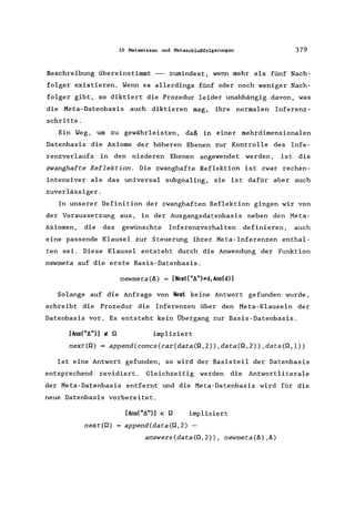 10 Metawissen und Metasch1ußfo1gerungen 379
Beschreibung übereinstimmt -- zumindest, wenn mehr als fünf Nach-
folger existieren. Wenn es allerdings fünf oder noch weniger Nach-
folger gibt, so diktiert die Prozedur leider unabhängig davon, was
die Meta-Datenbasis auch diktieren mag, ihre normalen Inferenz-
schritte.
Ein Weg, um zu gewährleisten, daß in einer mehrdimensionalen
Datenbasis die Axiome der höheren Ebenen zur Kontrolle des Infe-
renzverlaufs in den niederen Ebenen angewendet werden, ist die
zwanghafte Reflektion. Die zwanghafte Reflektion ist zwar rechen-
intensiver als das universal subgoaling, sie ist dafür aber auch
zuverlässiger.
In unserer Definition der zwanghaften Reflektion gingen wir von
der Voraussetzung aus, in der Ausgangsdatenbasis neben den Meta-
Axiomen, die das gewünschte Inferenzverhalten definieren, auch
eine passende Klausel zur Steuerung ihrer Meta-Inferenzen enthal-
ten sei. Diese Klausel entsteht durch die Anwendung der Funktion
newmeta auf die erste Basis-Datenbasis.
newmeta(f1) = [Next("f1")~d,Ans(d)]
Solange auf die Anfrage von Next keine Antwort gefunden wurde,
schreibt die Prozedur die Inferenzen über den Meta-Klauseln der
Datenbasis vor. Es entsteht kein Übergang zur Basis-Datenbasis.
[Ans("f1")] tI! Q impliziert
next(Q) = append(concs(car(data(Q,2»,data(Q,2»,data(Q,l»
Ist eine Antwort gefunden, so wird der Basisteil der Datenbasis
entsprechend revidiert. Gleichzeitig werden die Antwortliterale
der Meta-Datenbasis entfernt und die Meta-Datenbasis wird für die
neue Datenbasis vorbereitet.
[Ans("f1")] E Q impliziert
next(Q) append(data(Q,2) -
answers(data(Q,2» , newmeta(f1),f1)
 
