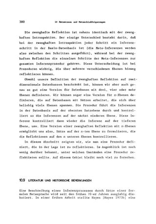 380 10 Metawissen und Metaschlußfolgerungen
Die zwanghafte Reflektion ist nahezu identisch mit der zwang-
haften Introspektion. Der einzige Unterschied besteht darin, daß
bei der zwanghaften Introspektion jeder Schritt ein Inferenz-
schritt in der Basis-Datenbasis ist (die Meta-Inferenzen werden
also zwischen den Schritten ausgeführt), während bei der zwang-
haften Reflektion die einzelnen Schritte der Meta-Inferenzen zur
gesamten Inferenzprozedur gehören. Diese Unterscheidung ist bei
Prozeduren wichtig, die über mehrere verschiedenen Ebenen hinweg
reflektieren können.
Obwohl unsere Definition der zwanghaften Reflektion auf zwei-
dimensionale Datenbassen beschränkt ist, können wir aber auch ge-
nau so gut eine Version für Datenbasen mit drei, vier oder mehr
Ebenen definieren. Wir können sogar eine Version für n-Ebenen de-
finieren, die auf Datenbasen mit Sätzen arbeitet, die sich über
beliebig viele Ebenen spannen. Die Prozedur führt die Inferenzen
in der Datenbasis auf der obersten Satzebene durch und kontrol-
liert so die Inferenzen auf der nächst niederen Ebene. Diese In-
ferenz kontrolliert dann wieder die Inferenz auf der tieferen
Ebene, usw. Eine Version einer zwanghaften Reflektion mit n-Ebenen
ermöglicht uns also, Sätze auf der n-ten Ebene zu formulieren, die
die Reflektionen auf den n unteren Ebenen kontrollieren.
In diesem Abschnitt zeigten wir, wie man eine Prozedur defi-
niert, die in der Lage ist zu reflektieren. Im Augenblick ist noch
wenig darüber bekannt, unter welchen Umständen eine Prozedur re-
flektieren sollte. Auf diesem Gebiet bleibt noch viel zu forschen.
10.9 LITERATUR UND HISTORISCHE BEI"ERKUNGEN
Eine Beschreibung eines Inferenzprozesses durch Sätze einer for-
malen Metasprache wird seit den frühen 70-er Jahren ausgiebig dis-
kutiert. In einer frühen Arbeit stellte Hayes [Hayes 1973b] eine
 