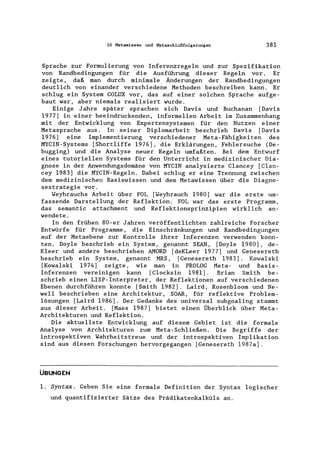 10 Metawissen und Metaschlußfolgerungen 381
Sprache zur Formulierung von Inferenzregeln und zur Spezifikation
von Randbedingungen für die Ausführung dieser Regeln vor, Er
zeigte, daß man durch minimale Änderungen der Randbedingungen
deutlich von einander verschiedene Methoden beschreiben kann. Er
schlug ein System GOLUX vor, das auf einer solchen Sprache aufge-
baut war, aber niemals realisiert wurde.
Einige Jahre später sprachen sich Davis und Buchanan [Davis
1977) in einer beeindruckenden, informellen Arbeit im Zusammenhang
mit der Entwicklung von Expertensystemen für den Nutzen einer
Metasprache aus. In seiner Diplomarbeit beschrieb Davis [Davis
1976) eine Implementierung verschiedener Meta-Fähigkeiten des
MYCIN-Systems [Shortliffe 1976), die Erklärungen, Fehlersuche (De-
bugging) und die Analyse neuer Regeln umfaßten. Bei dem Entwurf
eines tutoriellen Systems für den Unterricht in medizinischer Dia-
gnose in der Anwendungsdomäne von MYCIN analysierte Clancey [Clan-
cey 1983) die MYCIN-Regeln. Dabei schlug er eine Trennung zwischen
dem medizinischen Basiswissen und dem Metawissen über die Diagno-
sestrategie vor.
Weyhrauchs Arbeit über FOL [Weyhrauch 1980) war die erste um-
fassende Darstellung der Reflektion. FOL war das erste Programm,
das semantic attachment und Reflektionsprinzipien wirklich an-
wendete.
In den frühen 80-er Jahren veröffentlichten zahlreiche Forscher
Entwürfe für Programme, die Einschränkungen und Randbedingungen
auf der Metaebene zur Kontrolle ihrer Inferenzen verwenden konn-
ten. Doyle beschrieb ein System, genannt SEAN, [Doyle 1980), de-
Kleer und andere beschrieben AMORD [deKLeer 1977) und Genesereth
beschrieb ein System, genannt MRS, [Genesereth 1983). Kowalski
[Kowalski 1974) zeigte, wie man in PROLOG Meta- und Basis-
Inferenzen verelnlgen kann [Clocksin 1981). Brian Smith be-
schrieb einen LISP-Interpreter, der Reflektionen auf verschiedenen
Ebenen durchführen konnte [Smith 1982). Laird, Rosenbloom und Ne-
weIl beschrieben eine Architektur, SOAR, für reflektive Problem-
lösungen [Laird 1986). Der Gedanke des universal subgoaling stammt
aus dieser Arbeit. [Maes 1987) bietet einen Überblick über Meta-
Architekturen und Reflektion.
Die aktuellste Entwicklung auf diesem Gebiet ist die formale
Analyse von Architekturen zum Meta-Schließen. Die Begriffe der
introspektiven Wahrheitstreue und der introspektiven Implikation
sind aus diesen Forschungen hervorgegangen [Genesereth 1987a).
ÜBUNGEN
1. Syntax. Geben Sie eine formale Definition der Syntax logischer
und quantifizierter Sätze des Prädikatenkalküls an.
 