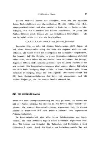 2 Deklarat.ives Wissen 19
Diesem Nachteil können wir abhelfen, wenn wir die verschie
denen Farbrelationen als eigenständige Objekte reifizieren (d.h.
vergegenständlichen) und eine partielle Funktion -- Farbe -- hin-
zufügen, die die Klötzchen den Farben zuzuordnet. Da jetzt die
Farben Objekte sind, können wir nun Relationen hinzufügen -- wie
zum Beispiel schön --, die sie beschreiben.
({a,b,c,d,e,rot,weiß,blau} ,{Farbe} ,{schön})
Beachten Sie, es geht bei diesen Erörterungen nicht darum, ob
bei einer Konzeptualisierung der Welt die Objekte wirklich exi-
stieren. Wir haben weder den Standpunkt des Realismus eingenommen,
der besagt, daß die Objekte in einer Konzeptualisierung wirklich
existieren, noch haben wir den Nominalismus vertreten, der besagt,
Begriffe hätten nicht notwendigerweise eine Existenz außerhalb von
uns selbst. Die Konzeptualisierungen sind unsere eigene Erfindung
und ihre Rechtfertigung liegt allein in ihrer Zweckmäßigeit. Diese
fehlende Festlegung zeigt die ontologische Unverbindlichkeit der
KI: jede Konzeptualisierung der Welt ist angemessen, und wir
suchen diejenige, die für unsere Zwecke passend ist.
22 DER PRÄDIKATENKALKÜL
Haben wir eine Konzeptualisierung der Welt gefunden, so können wir
mit der Formalisierung des Wissens in den Sätzen einer Sprache be-
ginnen, die unserer Konzeptualisierung angemessen ist. In diesem
Abschnitt definieren wir eine formale Sprache, den sogenannten
Prädikatenkalkül.
Im Prädikatenkalkül sind alle Sätze Zeichenketten aus Buch-
staben, die nach präzisen Regeln einer Grammatik angeordnet wer-
den. Wir können zum Beispiel die Tatsache, daß Klötzchen a über
Klötzchen b steht, durch die Wahl eines Relationssymbols uDer und
 