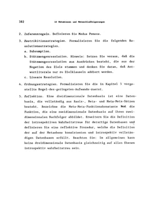 382 10 Hetawissen und Metaschlußfolgerungen
2. Inferenzregeln. Definieren Sie Modus Ponens.
3. Restrikitionsstrategien. Formalisieren Sie die folgenden Re-
solutionsstrategien.
a. Subsumption.
b. Stützmengenresolution. Hinweis: Setzen Sie voraus, daß die
Stützmengenresolution aus Ausdrücken besteht, die aus der
Negation des Ziels stammen und denken Sie daran, daß Ant-
wortliterale nur zu Zielklauseln addiert werden.
c. Lineare Resolution.
4. Ordnungsstrategien. Formalisieren Sie die in Kapitel 5 vorge-
stellte Regel-des-geringsten-Aufwands-zuerst.
5. Reflektion. Eine dreidimensionale Datenbasis ist eine Daten-
basis, die vollständig aus Basis-, Meta- und Meta-Meta-Sätzen
besteht. Bezeichne die Meta-Meta-Funktionskonstante Next die
Funktion, die eine zweidimensionale Datenbasis auf ihren zwei-
dimensionalen Nachfolger abbildet. Erweitern Sie die Definition
der introspektiven Wahrheitstreue für derartige Datenbasen und
"'-
definieren Sie eine reflektive Prozedur, welche die Definition
der auf der Metaebene konsistenten und introspektiv vollstän-
digen Datenbasen erfüllt. Beachten Sie: Im allgemeinen kann
keine dreidimensionale Datenbasis gleichzeitig auf allen Ebenen
introspektiv wahrheits treu sein.
 
