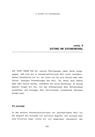 11 Zustände und Zustandswechsel
KAPITEL 11
ZUSTÄNDE UND ZUSTANDSWECHSEL
BIS JETZT WAREN WIR bei unseren Überlegungen immer davon ausge-
gangen, daß sich die zu konzeptualisierende Welt nicht verändert.
Fakten behandelten wir so, als seien sie für alle Zeiten wahr oder
falsch. Etwaigen Veränderungen der Welt, bei denen neue Fakten
wahr oder falsch werden, schenkten wir keine Beachtung. In diesem
Kapitel zeigen wir nun, wie man Informationen über Weltzustände
ausdrücken und Aussagen über Weltzustände verändernde Aktionen
bilden kann.
1t1 ZUSTÄNDE
In den meisten Konzeptualisierungen der physikalischen Welt ist
der Begriff des Zustands ein zentraler Begriff. Ein Zustand oder
eine Situation (engl. state) ist ein momentaner Ausschnitt der
383
 