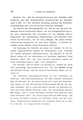 386 11 Zustände und Zustandwechsel
Beachten Sie, daß die Konzeptualisierung der Zustände nicht
eindeutig sein muß. Beispielsweise berücksichtigt der Zustands-
raum in Abb. 11.3 die vertikale Beziehung zwischen den Klötzchen,
vernachlässigt aber ihre horizontale Relation zueinander.
Der Vorteil des Zustandsbegriffs ist, daß wir mit ihm sich ver-
ändernde Welten beschreiben können. Bei der Konzeptualisierung ei-
ner sich verändernden Welt betrachten wir die Zustände unserer
Diskurswelt als eigenständige Domänenobjekte und entwerfen Funk-
tionen und Relationen, die von ihnen abhängen. Mit dieser Konzep-
tualisierung formulieren wir dann Sätze darüber, in welchen Zu-
ständen welche Objekte welche Relationen erfüllen.
Die Benennung der Zustände mit Namen ist einfach. Da die Zu-
stände eigenständliche Objekte der Diskurswelts sind, verwenden
wir einfach geeignete Objektkonstanten, zum Beispiel 51 und 52.
Später werden wir zur Bezeichnung von Zuständen komplexere Terme
benützen. Einen Term, der einen Zustand bezeichnet, nennen wir
einen Zuscandsdesignacor (engl. scace designacor).
Die Tatsache, daß ein Objekt ein Zustand ist, drücken wir durch
eine einstellige Relationskonstante aus. Der Satz 5tate(5l) besagt
zum Beispiel besagt, daß das durch 51 bezeichnete Objekt ein Zu-
stand ist.
Die einfachste Zustandsbeschreibung ist die Verwendung von
Funktions- oder Relationskonstanten für jede einzelne Information
über den Zustand. Bei der Beschreibung einer Szene der Klötzchen-
welt können wir das dreistellige Relationssymbol Auf für die Aus-
sage verwenden, daß in einem bestimmten Zustand ein Klötzchen di-
rekt auf einem anderen Klötzchen steht. Die zweistellige Relation
Frei besagt, daß in einem bestimmten Zustand kein Klötzchen über
einem Klötzchen steht. Die zweistellige Relation TIsch besagt, daß
in einem bestimmten Zustand ein Klötzchen direkt auf dem Tisch
steht. Beispielsweise beschreiben die folgenden Sätze die in Abb.
11.1 und Abb. 11.2 dargestellten Zustände.
 