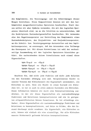 388 11 Zustände und Zustandwechsel
die Komplemente, die Vereinigungs- und die Schnittmengen dieser
Mengen bezeichnen. Diese Kompositionen könnten wir mit den her-
kömmlichen mengentheoretischen Operatoren beschreiben. Statt des-
sen wollen wir aber Symbole verwenden, die mit den logischen Oper-
atoren identisch sind, um so die Intuition zu unterstreichen, daß
die Deskriptoren Zustandseigenschaften beschreiben. Wir verwenden
also den Negationsoperator zur Darstellung des Komplements eines
Zustandsdeskriptors, den Disjunktions- und Konjunktionsoperator ,
um die Schnitt- bzw. Vereinigungsmenge darzustellen und den Impli-
kationsoperator, um auszusagen, daß das Antezedenz eine Teilmenge
des Konsequenz ist. Mit diesen Konventionen ist wohl der wechsel-
seitige Zusammenhang mit den logischen Operatoren hinreichen ge-
klärt. Die nachstehenden Axiome formalisieren noch einmal diese
Eigenschaften.
VpVs Thp,s) _
VpVqVs T(p!q, s)
.,T(p, s)
_ (T(p,s)! T(q,s))
VpVqVs T(pvq,s) _ (T(p,s) v T(q,s))
VpVqVs T(p~,s) _ (T(p,s) = T(q,s))
Beachten Sie, daß nicht jede Funktion und nicht jede Relation
von den Zuständen abhängig sein muß. Beispielsweise bleibt in
unserer Version der Klötzchenwelt die Eigenschaft unverändert, ein
Klötzchen zu sein. Wenn ein Objekt in einem Zustand ein Klötz-
chen ist, so ist es auch in allen anderen Zuständen ein Klötzchen.
Diese Information könnten wir durch eine Konzeptualisierung aus-
drücken, in der wir diese Eigenschaften als zustandsabhängige
Funktionen und Relationen konzeptualisieren und sie in geeigne-
ten allquantifizierten Sätzen formulieren. Es ist allerdings ein-
facher, diese Eigenschaften als zustandsunabhängige Funktionen und
Relationen zu konzeptualisieren, und Sätze zu bilden, die den Zu-
stand überhaupt nicht erwähnen. Die Eigenschaft, ein Klötzchen zu
sein, können wir einfach als eine einstellige, für alle Klötzchen
unserer Diskurswelt geltende Relation konzeptualisieren.
 