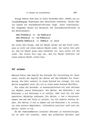11 Zustände und Zustandswechsel 389
Einige Fakten sind also in allen Zuständen wahr, obwohl sie zu-
standsabhängige Funktionen oder Relationen enthalten. Solche Fak-
ten nennen wir Zustandsrestriktionen (eng!. state constraints).
Die folgenden dienen als Beispiele für Zustandsrestriktionen in
der Klötzchenwelt.
VxVs T(Tisch(x),s) <=>
Vy'Vs T(FreiCy), s) <=>
VxVyVzVs T(Auf(x, y), s)
,3y T(Auf'(x,y),s)
,3x T(Auf(x,y),s)
~ T(Auf(x, z) <=> y=z,s)
Der erste Satz besagt, daß ein Objekt direkt auf dem Tisch steht,
wenn es nicht auf einem anderen Objekt steht. Der zweite Satz gibt
an, daß ein Objekt genau dann unbedeckt ist, wenn nichts auf ihm
steht. Der letzte Satz sagt aus, daß ein Obj ekt höchstens auf
einem anderen Objekt stehen kann.
1t2 AKTIONEN
Während hinter dem Begriff des Zustands die Vorstellung der Dauer
steht, beruht der Begriff der Aktion auf dem Gedanken der Verän-
derung. Die Welt verharrt in einem Zustand nur solange, bis eine
Aktion ausgeführt wird, die sie in einen neuen Zustand überführt.
Wie schon die Zustände, so konzeptualisieren wir auch Aktionen
als Objekte unsere Diskurswelt. Die Aktion, das Klötzchen c von
Klötzchen a auf Klötzchen b zu stellen, läßt sich als ein sehr
spezieller Objekttyp auffassen. Die Aktion, c von a herunterzu-
nehmen und auf den Tisch zu stellen, ist ein anderes solches Ob-
jekt. Die Aktion, b auf zu nehmen und auf Klötzchen c zu stellen,
ist eine weitere Möglichkeit. Schließlich existiert auch noch die
Aktion, nichts zu tun.
Um die Gemeinsamkeiten einzelner Aktionen zu berücksichtigen,
ist es sehr oft sinnvoll, neben den primitiven Aktionen auch
 