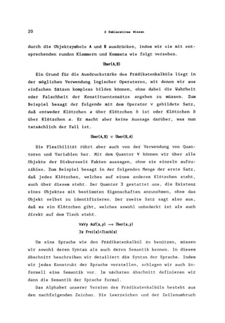 20 2 Deklaratives Wissen
durch die Objektsymbole A und B ausdrücken, indem wir sie mit ent-
sprechenden runden Klammern und Kommata wie folgt versehen.
Über(A,B)
Ein Grund für die Ausdruckstärke des Prädika·tenkalküls liegt in
der möglichen Verwendung logischer Operatoren, mit denen wir aus
einfachen Sätzen komplexe bilden können, ohne dabei die Wahrheit
oder Falschheit der Konstituentensätze angeben zu müssen. Zum
Beispiel besagt der folgende mit dem Operator v gebildete Satz,
daß entweder Klötzchen a über Klötzchen b ist oder Klötzchen b
über Klötzchen a. Er macht aber keine Aussage darüber, was nun
tatsächlich der Fall ist.
über(A, B) v tiberCB, A)
Die Flexibilität rührt aber auch von der Verwendung von Quan-
toren und Variablen her. Mit dem Quantor 'V können wir über alle
Objekte der Diskurswelt Fakten aussagen, ohne sie einzeln aufzu-
zählen. Zum Beispiel besagt in der folgenden Menge der erste Satz,
daß jedes Klötzchen, welches auf einem anderem Klötzchen steht,
auch über diesem steht. Der Quantor 3 gestattet uns, die Existenz
eines Objektes mit bestimmten Eigenschaften anzunehmen, ohne das
Objekt selbst zu identifizieren. Der zweite Satz sagt also aus,
daß es ein Klötzchen gibt, welches sowohl unbedeckt ist als auch
direkt auf dem Tisch steht.
'Vx'Vy Auf(x,y) ==9 überCx,y)
3x FreUx)ATisch(x)
Um eine Sprache wie den Prädikatenkalkül zu benützen, müssen
wir sowohl deren Syntax als auch deren Semantik kennen. In diesem
Abschnitt beschreiben wir detailiert die Syntax der Sprache. Indem
wir jedes Konstrukt der Sprache vorstellen, schlagen wir auch in-
formell eine Semantik vor. Im nächsten Abschnitt definieren wir
dann die Semantik der Sprache formal.
Das Alphabet unserer Version des Prädikatenkalküls besteht aus
den nachfolgenden Zeichen. Die Leerzeichen und der Zeilenumbruch
 