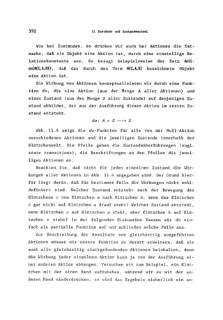 392 11 Zustände und ZUl!tamiwechsel
Wie bei Zuständen, so drücken wir auch bei Aktionen die Tat-
sache, daß ein Objekt eine Aktion ist, durch eine einstellige Re-
1ationskonstante aus. So besagt beispielsweise der Satz Acti-
on(K(C,A,B)), daß das durch den Term K(C,A,B) bezeichnete Objekt
eine Aktion ist.
Die Wirkung von Aktionen konzeptua1isieren wir durch eine Funk-
tion do, die eine Aktion (aus der Menge A aller Aktionen) und
einen Zustand (aus der Menge S aller Zustände) auf denjenigen Zu-
stand abbildet, der aus der Ausführung dieser Aktion im ersten Zu-
stand entsteht.
do: A x S ~ S
Abb. 11.4 zeigt die do-Funktion für alle von der Null-Aktion
verschiedenen Aktionen und die jeweiligen Zustände innerhalb der
K1ötzchenwe1t. Die Pfeile geben die Zustandsüberführungen (eng1.
state transitions), die Beschriftungen an den Pfeilen die jewei-
ligen Aktionen an.
Beachten Sie, daß nicht für jeden e inzelnen Zustand die Wir-
kungen aller Aktionen in Abb. 11.4 angegeben sind. Der Grund hier-
für liegt darin, daß für bestimmte Fälle die Wirkungen nicht wohl-
definiert sind. Welcher Zustand entsteht nach der Bewegung des
Klötzchens c von Klötzchen a nach Klötzchen b, wenn das Klötzchen
c gar nicht auf Klötzchen a drauf steht? Welcher Zustand entsteht,
wenn Klötzchen c auf Klötzchen a steht, aber Klötzchen b auf Klö-
tzchen c steht? In der folgenden Diskussion fassen wir do ein-
fach als partielle Funktion auf und schließen solche Fälle aus.
Zur Beschreibung der Resultate von gleichzeitig ausgeführten
Aktionen müssen wir unsere Funktion do derart erweitern, daß sie
auch alle gleichzeitig stattgefundenden Aktionen beinhaltet, denn
die Wirkung jeder einzelnen Aktion kann ja von der Ausführung ei-
ner anderen Aktion abhängen. Versuchen wir zum Beispiel, ein Klöt-
zchen mit der einen Hand aufzuheben, während wir es mit der an-
deren Hand niederdrücken, so wird das Ergebnis sicherlich ein an-
 