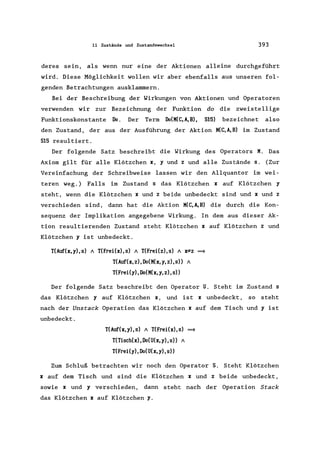 11 Zustände und Zustandswechsel 393
deres sein, als wenn nur eine der Aktionen alleine durchgeführt
wird. Diese Möglichkeit wollen wir aber ebenfalls aus unseren fol-
genden Betrachtungen ausklammern.
Bei der Beschreibung der Wirkungen von Aktionen und Operatoren
verwenden wir zur Bezeichnung der Funktion do die zweistellige
Funktionskonstante Do. Der Term Do(K(C,A,B), S15) bezeichnet also
den Zustand, der aus der Ausführung der Aktion K(C,A,B) im Zustand
S15 resultiert.
Der folgende Satz beschreibt die Wirkung des Operators K. Das
Axiom gilt für alle Klötzchen x, y und z und alle Zustände s. (Zur
Vereinfachung der Schreibweise lassen wir den Allquantor im wei-
teren weg.) Falls im Zustand s das Klötzchen x auf Klötzchen y
steht, wenn die Klötzchen x und z beide unbedeckt sind und x und z
verschieden sind, dann hat die Aktion K(C,A,B) die durch die Kon-
sequenz der Implikation angegebene Wirkung. In dem aus dieser Ak-
tion resultierenden Zustand steht Klötzchen x auf Klötzchen z und
Klötzchen y ist unbedeckt.
T(Auf(x, y), s) / T(Frei(x), s) / T(Frei(z), s) / FZ =
T(Auf(x, z), Do(K(x, y, z), s» /
T(Frei(y), Ilo(K(x, y, z), s»
Der folgende Satz beschreibt den Operator U. Steht im Zustand s
das Klötzchen y auf Klötzchen x, und ist x unbedeckt, so steht
nach der Unstack Operation das Klötzchen x auf dem Tisch und y ist
unbedeckt.
T(Auf(x,y),s) / T(Frei(x),s) =
T(Tisch(x),Do(U(x,y),s» /
T(Frei(y),Do(U(x,y),s»
Zum Schluß betrachten wir noch den Operator S. Steht Klötzchen
x auf dem Tisch und sind die Klötzchen x und z beide unbedeckt,
sowie x und y verschieden, dann steht nach der Operation Stack
das Klötzchen x auf Klötzchen y.
 