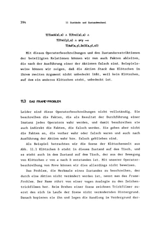 394 11 Zustände und Zustandwechsel
T(Tisch(x),s) A T(Frei(x),s) A
T(Frei(y),s) A py ~
T(Auf(x,y),Do(S(x,y),s»
Mit diesen Operatorbeschreibungen und den Zustandsrestriktionen
der beteiligten Relationen können wir nun auch Fakten ableiten,
die nach der Ausführung einer der Aktionen falsch sind. Beispiels-
weise können wir zeigen, daß die Aktion Stack das Klötzchen in
ihrem zweiten Argument nicht unbedeckt läßt, weil kein Klötzchen,
auf dem ein anderes Klötzchen steht, unbedeckt ist.
113 DAS FRAt'E-PROBLEM
Leider sind diese Operatorbeschreibungen nicht vollständig. Sie
beschreiben die Fakten, die als Resultat der Durchführung einer
Instanz jedes Operators wahr werden, und damit beschreiben sie
auch indirekt die Fakten, die falsch werden. Sie geben aber nicht
die Fakten an, die vorher wahr oder falsch waren und auch nach
Ausführung der Aktion wahr bzw. falsch geblieben sind.
Als Beispiel betrachten wir die Szene der Klötzchenwelt aus
Abb. 11.1 Klötzchen b steht in diesem Zustand auf dem Tisch, und
es steht auch in dem Zustand auf dem Tisch, der aus der Bewegung
von Klötzchen c von a nach b entstanden ist. Mit unserer Operator-
beschreibung von Move können wir dies allerdings nicht beweisen.
Das Problem, die Merkmale eines Zustandes zu beschreiben, der
durch eine Aktion nicht verändert worden ist, nennt man das Frame-
Problem. Der Name rührt von einer vagen Analogie zu den Zeichen-
trickfilmen her. Beim Drehen einer Szene zeichnen Trickfilmer zu-
erst den sich im Laufe der Szene nicht verändernden Hintergrund.
Danach kopieren sie ihn und legen die Handlung im Vordergrund dar-
 