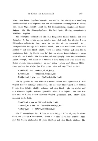 11 Zustände und Zustandswechsel 395
über. Das Frame-Problem besteht nun darin, den durch die Handlung
unveränderten Hintergrund von dem wechselnden Vordergrund zu tren-
nen. Eine Möglichkeit liegt in der Formulierung spezieller Frame-
Axiome , die die Eigenschaften, die bei jeder Aktion unverändert
bleiben, angeben.
Als Beispiel betrachten wir die folgenden Frame-Axiome für den
Operator U. Das erste Axiom drückt aus, daß nach der Aktion U ein
Klötzchen unbedeckt ist, wenn es vor der Aktion unbedeckt war.
Entsprechend besagt das zweite Axiom, daß ein Klötzchen nach der
Aktion U auf dem Tisch steht, wenn es schon vorher auf dem Tisch
gestanden ist. Im Falle von Auf ist es etwas komplizierter, denn
eine Aktion U macht die Relation Auf rückgängig. Das entsprechende
Axiom besagt, daß nach der Aktion U ein Klötzchen auf einem an-
deren steht, vorausgesetzt, es war schon vorher auf diesem Klötz-
chen und es ist nicht das Klötzchen, das auf dem Tisch steht.
T(Frei(u),s) ~ T(Frei(u),Do(U(x,y),s»
T(Tisch(u),s) ~ T(Tisch(u),Do(U(x,y),s»
T(Auf(u,v),s) / I#x ~ T(Auf(u,v),Do(U(x,y),s»
Die folgenden Axiome sind die Frame-Axiome des Operators S. Ein
Objekt bleibt solange unbedeckt, wie es kein Zielobjekt der Aktion
S ist. Ein Objekt bleibt solange auf dem Tisch, bis es nicht auf
ein anderes Objekt obenauf gestellt wird. Ein Objekt, das vor ei-
ner Aktion S auf einem anderen Objekt gestanden ist, steht auch
nachher noch dort.
T(FreiCu),s) / I#y ~ T(FreiCu),Do(S(x,y),s»
T(Tisch(u),s) / I#y ~ T(Tisch(u),Do(S(x,y),s»
T(Auf(u,v),s) ~ T(Auf(u,v),Do(S(x,y),s»
Die Frame -Axiome für K lauten wie folgt: Alle Obj ekt bleiben
nach der Aktion K unbedeckt, außer sie sind Ziel der Aktion. Alle
auf dem Tisch stehenden Objekte bleiben auf dem Tisch stehen. Bis
 