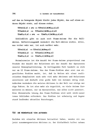 396 11 Zustiinde und Zustandwechsel
auf das zu bewegende Objekt bleibt jedes Objekt, das auf einem an-
deren Objekt steht, auf diesem stehen.
T(FreHu),s) A u:;f:z
T(Tisch(u),s) ==*
T(AuC(u,v),S) A u:;f:x
==* T(Frei(u),Do(M(x,1,Z),S»
T(Tisch(u),Do(M(x,1,Z),S»
==* T(AuC(u,v),Do(M(x,1,Z),S»
Schließlich gibt es auch noch Frame-Axiome für die Null-
Aktion. Definitionsgemäß verändert die Null-Aktion nichts. Alles,
was vorher wahr war, ist auch nachher wahr.
T(FreHu),s) ==* T(FreHu),Do(Noop,s»
T(Tisch(u),s)
T(AuC(u,v),s)
==* T(Tisch(u),Do(Noop,s»
==* T(AuC(u,v),Do(Noop,s»
Normalerweise ist die Anzahl der Frame-Axiome proportional zum
Produkt der Anzahl der Relationen mit der Anzahl der Operatoren
unserer Konzeptualisierung. Im vorliegenden Fall handelt es sich
nur um 12 Frame-Axiome. Was das Frame-Problem aber erst zum ei-
gentlichen Problem macht, ist, daß in Welten mit einer reali-
stischen Komplexität noch sehr viel mehr Aktionen und Relationen
existieren und deshalb eine große Zahl von Axiomen nötig sind.
Außerdem verändern die meisten Aktionen in der Welt nur einige we-
nige Fakten. Es ist also mehr als ärgerlich, so viele Axiome for-
mulieren zu müssen, nur um darzustellen, was alles nicht passiert.
Eine ökonomische Lösung des Frame-Problems wird wohl nicht-mono-
tones Schließen erfordern. Das Problem ist schwierig und Gegen-
stand laufender aktueller Forschungen.
11.4 DIE REIHENFOLGE VON AKTIONEN
Nachdem wir einzelne Aktionen betrachtet haben, wenden wir uns
jetzt zusammengesetzten Aktionen zu. Der Einfachheit halber nehmen
 