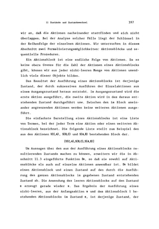 11 Zustände und Zustandswechsel 397
wir an, daß die Aktionen nacheinander stattfinden und sich nicht
überlappen. Bei der Analyse solcher Fälle liegt der Schlüssel in
der Reihenfolge der einzelnen Aktionen. Wir untersuchen in diesem
Abschnitt zwei Formalisierungsmöglichkeiten: Aktionsblöcke und se-
quentielle Prozeduren.
Ein Aktionsblock ist eine endliche Folge von Aktionen. Da es
keine obere Grenze für die Zahl der Aktionen eines Aktionsblocks
gibt, können wir aus jeder nicht-leeren Menge von Aktionen unend-
lich viele dieser Objekte bilden.
Das Resultat der Ausführung eines Aktionsblocks ist derjenige
Zustand, der durch sukzessives Ausführen der Einzelaktionen aus
einern Ausgangszustand heraus entsteht. Im Ausgangszustand wird die
erste Aktion ausgeführt, die zweite Aktion wird in dem daraus ent-
stehenden Zustand durchgeführt usw. Zwischen den im Block anein-
ander angrenzenden Aktionen werden keine weiteren Aktionen ausge-
führt.
Die einfachste Darstellung eines Aktionsblocks ist eine Liste
von Termen, bei der jeder Term eine Aktion oder einen weiteren Ak-
tionsblock bezeichnet. Die folgende Liste stellt zum Beispiel den
aus den Aktionen U(C, A), S(B, C) und S(A, B) bes tehenden Block dar.
[U(C,A),S(B,C),S(A,B)]
Um Aussagen über den aus der Ausführung eines Aktionsblocks re-
sultierenden Zustands machen zu können, erweitern wir die in Ab-
schnitt 11.3 eingeführte Funktion Do, so daß sie sowohl auf Akti-
onsblöcke als auch auf einzelne Aktionen anwendbar ist. Do bildet
einen Aktionsblock und einen Zustand auf den durch die Ausfüh-
rung des ganzen Aktionsblocks im gegebenen Zustand entstehenden
Zustand ab. Die Anwendung des leeren Aktionsblocks auf den Zustand
s erzeugt gerade wieder s. Das Ergebnis der Ausführung eines
nicht-leeren, aus der Anfangsaktion a und dem Aktionsblock be-
stehenden Aktionsblocks im Zustand s, ist derjenige Zustand, der
 