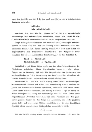 398 11 Zust.ände und Zust.andwechsel
nach der Ausführung von 1 in dem nach Ausführen von a entstandenen
Zustands entsteht.
Do( [], s)=s
Do(a.l,s)=Do(l,Do(a,s»
Beachten Sie, daß wir bei dieser Definition die syntaktische
Reihenfolge der Aktionsterme vertauscht haben. Die Terme Do([a,b1,
s) und Do(b,Do(a,s» bezeichnen zum Beispiel dengleichen Zustand.
Obige Aussagen beschreiben das Resultat des jeweiligen Aktions-
blocks mittels den aus der Ausführung eines Aktionsblocks ent-
stehenden Endzustand. Diese Wirkung können wir aber auch durch die
Eigenschaften der Endzustände beschreiben. Die folgenden Sätze
benutzen für diese alternative Darstellungsform die Relation T.
T(p,s) ~ T(p,Do([],s»
T(p,DoO,Do(a,s») ~ T(p,Do(a.l,s»
Natürlich sind diese Sätze auch aus den oben beschriebenen De-
finitionen ableitbar. Diese Schreibweise haben wir aber einge-
führt, um zu betonen, daß man die Betrachtung der Resultate von
Aktionsblöcken auf die Betrachtung der Resultate der einzelnen Ak-
tionen innerhalb der Aktionsblöcke zurückführen kann.
Betrachten wir nun die Beschreibung unendlicher Aktionsfolgen.
Offensichtlich können wir nicht zur Bezeichnung eines solchen Ob-
jekts die Listenschreibweise verwenden, denn man kann nicht unend-
liche Liste niederschreiben. Die Lösung hierfür liegt in einer an-
deren Konzeptualisierung der Reihenfolge von Aktionen. Unter einer
sequentiellen Prozedur verstehen wir eine Funktion aus den posi-
tiven ganzen Zahlen in die Menge der Aktionen, die jede positive
ganze Zahl auf diej enige Aktion abbildet, die in dem jeweiligen
Schritt einer unendlichen Aktionsfolge ausgeführt wird.
f: N -----7 A
Mit der Beschreibung einer sequentiellen Prozedur ist auch im-
 
