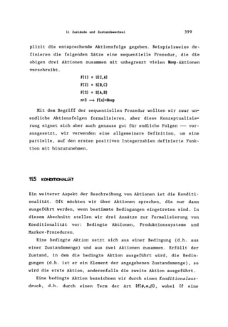 11 Zustände und Zustandswechsel 399
plizit die entsprechende Aktionsfolge gegeben. Beispielsweise de-
finieren die folgenden Sätze eine sequentielle Prozedur, die die
obigen drei Aktionen zusammen mit unbegrenzt vielen NooP-Aktionen
vorschreibt.
FU) = U(C,A)
F(2) = S(B,C)
F(3) = S(A,B)
n>3 ~ F(n)=Noop
Mit dem Begriff der sequentiellen Prozedur wollten wir zwar un-
endliche Aktionsfolgen formalisieren, aber diese Konzeptualisie-
rung eignet sich aber auch genauso gut für endliche Folgen --- vor-
ausgesetzt, wir verwenden eine allgemeinere Definition, um eine
partielle, auf den ersten positiven Integerzahlen definierte Funk-
tion mit hinzuzunehmen.
11.5 K(N)ITIONALIÄT
Ein weiterer Aspekt der Beschreibung von Aktionen ist die Konditi-
onalität. Oft möchten wir über Aktionen sprechen, die nur dann
ausgeführt werden, wenn bestimmte Bedingungen eingetreten sind. In
diesem Abschnitt stellen wir drei Ansätze zur Formalisierung von
Konditionalität vor: Bedingte Aktionen, Produktionssysteme und
Markov-Prozeduren.
Eine bedingte Aktion setzt sich aus einer Bedingung (d.h. aus
einer Zustandsmenge) und aus zwei Aktionen zusammen. Erfüllt der
Zustand, in dem die bedingte Aktion ausgeführt wird, die Bedin-
gungen (d.h. ist er ein Element der angegebenen Zustandsmenge), so
wird die erste Aktion, anderenfalls die zweite Aktion ausgeführt.
Eine bedingte Aktion bezeichnen wir durch einen Konditionalaus-
druck, d.h. durch einen Term der Art If(<!>,cx,ß), wobei Ir eine
 