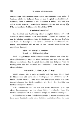 400 11 Zustände und Zustandwechsel
dreistellige Funktionskonstante, ~ ein Zustandsdeskriptor und «, ß
Aktionen sind. Der folgende Term ist zum Beispiel ein Konditional-
ausdruck; wenn Klötzchen 10 auf Klötzchen B steht, diktiert die
durch diesen Ausdruck bezeichnete bedingte Aktion die Aktion MCA,
B.C), anderenfalls befiehlt sie die Aktion SCA,C).
IfCAurCA,B),MCA,B,C).SCA.C»
Das Resultat der Ausführung einer bedingten Aktion läßt sich
durch die nachstehenden Sätze beschreiben. Erfüllt der Zustand, in
dem die Aktion ausgeführt wird, die Bedingung, so ist das Ergebnis
der durch das Konsequenz der ersten Alternative beschriebene Zu-
stand. Anderenfalls ist es der in der zweiten Alternative be-
schriebene Zustand.
TCp. s) ~ Do(If(p. a, b).s)=Do(a. s)
T(,p. s) ~ Do(IfCp, a, b), s)=DoCb,s)
Durch eingebettete Konditionalausdrücke können wir auch be-
dingte Aktionen mit mehr als einer Bedingung und mehr als zwei Ak-
tionen bezeichnen. Zum Beispiel beschreibt der folgende Term in
Abhängigkeit von der Position des Klötzchens 10 eine dreifach be-
dingte Aktion.
If(Tisch(A),S(A.C).If(Auf(A,B).M(A,B.C),Noop»
Obwohl dieser Ansatz sehr allgemein gehalten ist, ist er doch
in Situationen mit sehr vielen Bedingungen und Aktionen unprak-
tisch. Dieser Nachteil läßt sich aber weitgehend durch eine Kon-
zeptualisierung der Konditionalität mit Hilfe des Begriffs der
Produktionssysteme beheben.
Eine Produktionsregel ist ein aus einer Bedingung (d.h. aus
einer Zustandsmenge) und aus einer Aktion bestehendes Paar. Ein
Produktionssystem ist eine endliche Folge von Produktionsregeln.
Die Ausführung eines Produktionssystems in einem Anfangszustand
kann unter Umständen sehr viele Schritte nachsichziehen. In jedem
 