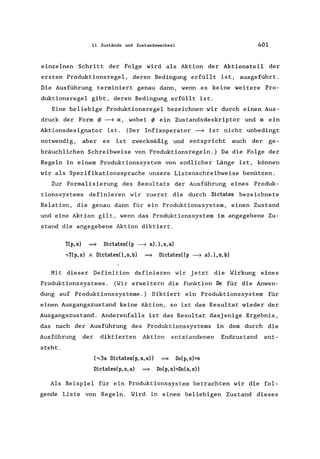 11 Zustände und Zustandswechsel 401
einzelnen Schritt der Folge wird als Aktion der Aktionsteil der
ersten Produktionsregel, deren Bedingung erfüllt ist, ausgeführt.
Die Ausführung terminiert genau dann, wenn es keine weitere Pro-
duktionsregel gibt, deren Bedingung erfüllt ist.
Eine beliebige Produktionsregel bezeichnen wir durch einen Aus-
druck der Form rf> ~ IX, wobei rf> ein Zustandsdeskriptor und IX ein
Aktionsdesignator ist. (Der Infixoperator ~ ist nicht unbedingt
notwendig, aber es ist zweckmäßig und entspricht auch der ge-
bräuchlichen Schreibweise von Produktionsregeln.) Da die Folge der
Regeln in einem Produktionssystem von endlicher Länge ist, können
wir als Spezifikationssprache unsere Listenschreibweise benützen.
Zur Formalisierung des Resultats der Ausführung eines Produk-
tionssystems definieren wir zuerst die durch Dictates bezeichnete
Relation, die genau dann für ein Produktionssystem, einen Zustand
und eine Aktion gilt, wenn das Produktionssystem im angegebene Zu-
stand die angegebene Aktion diktiert.
T(p,s) =} Dictates((p ~ a).l,s,a)
,T(p,s) A DictatesO,s,b) =} Dictates((p ~ aLI,s,b)
Mit dieser Definition definieren wir jetzt die Wirkung eines
Produktionssystems . (Wir erweitern die Funktion Do für die Anwen-
dung auf Produktionssysteme .) Diktiert ein Produktions system für
einen Ausgangszustand keine Aktion, so ist das Resultat wieder der
Ausgangszustand. Anderenfalls ist das Resultat dasjenige Ergebnis,
das nach der Ausführung des Produktionssystems in dem durch die
Ausführung der diktierten Aktion entstandenen Endzustand ent-
steht.
(,3a Dictates(p,s,a)) =} Do(p,s)=s
Dictates(p,s,a) =} Do(p,s)=Do(a,s))
Als Beispiel für ein Produktionssystem betrachten wir die fol-
gende Liste von Regeln. Wird in einem beliebigen Zustand dieses
 