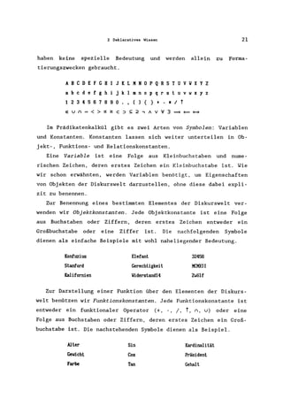 2 Deklaratives Wissen 21
haben keine spezielle Bedeutung und werden allein zu Forma-
tierungszwecken gebraucht.
ABC D E F G H I J K L MN 0 P Q R S T U V V X Y Z
abc d e f g h i j k I mn 0 p q r s t u v w x y z
1234567890., () {} + - ./t
eun=<>:52:c::>S:2,AV'V3===
Im Prädikatenkalkül gibt es zwei Arten von Symbolen: Variablen
und Konstanten. Konstanten lassen sich weiter unterteilen in Ob-
jekt-, Funktions- und Relationskonstanten.
Eine Variable ist eine Folge aus Kleinbuchstaben und nume-
rischen Zeichen, deren erstes Zeichen ein Kleinbuchstabe ist. Wie
wir schon erwähnten, werden Variablen benötigt, um Eigenschaften
von Objekten der Diskurswelt darzustellen, ohne diese dabei expli-
zit zu benennen.
Zur Benennung eines bestimmten Elementes der Diskurswelt ver-
wenden wir Objektkonstanten. Jede Objektkonstante ist eine Folge
aus Buchstaben oder Ziffern, deren erstes Zeichen entweder ein
Großbuchstabe oder eine Ziffer ist. Die nachfolgenden Symbole
dienen als einfache Beispiele mit wohl naheliegender Bedeutung.
Konfuzius
Stanford
Kalifornien
Elefant
Gerechtigkeit
Viderstand14
32456
MCMXII
Zwölf
Zur Darstellung einer Funktion über den Elementen der Diskurs-
welt benützen wir Funktionskonstanten. Jede Funktionskonstante ist
entweder ein funktionaler Operator (+, -, /, t, n, u) oder eine
Folge aus Buchstaben oder Ziffern, deren erstes Zeichen ein Groß-
buchstabe ist. Die nachstehenden Symbole dienen als Beispiel.
Alter
Gewicht
Farbe
Sin
Cos
Tan
Kardinalität
Präsident
Gehalt
 