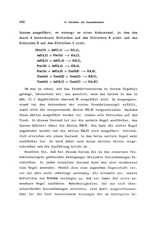 402 11 Zustände und Zustandwechse1
System ausgeführt, so erzeugt es einen Endzustand, in dem das
durch A bezeichnete Klötzchen auf dem Klötzchen B steht und das
Klötzchen B auf dem Klötzchen C steht.
[FreHC) A Au:f'(C,z) ~ U(C,z),
Au:f'(A,C) A FreHA) ~ U(A,C),
Au:f'(B,C) A Auf(C,A) ~ U(B,C),
FreHB) A Auf(B,A) ~ U(B,A),
FreHA) A Auf(A,B) A Tisch(B) ~ U(A,B),
Tisch(A) A Tisch(B) A Tisch(C) ~ S(B,C),
Tisch(A) A Auf(B,C) A Tisch(C) ~ S(A,B)]
Um nun zu sehen, wie das Produktionssystem zu diesem Ergebnis
gelangt, betrachten wir, was passiert, wenn das System in dem in
Abb. 11.1 abgebildeten Zustand SI ausgeführt wird. Im Ausgangszu-
stand ist das Antezedenz der ersten Produktionsregel erfüllt,
somit wird die entsprechende Aktion U(C,A) vorgeschrieben. Nachdem
diese Aktion ausgeführt worden ist, stehen alle Klötzchen auf dem
Tisch. In diesem Zustand ist nur die sechste Regel ausführbar, das
System diktiert daher die Aktion S(B,C). Nun kann die siebte Regel
angewendet werden und die Aktion S(A,C) wird ausgeführt. Schließ-
lich erreichen wir einen Zustand, in dem keine weitere Regel mehr
ausführbar ist. Es wird daher auch keine weitere Aktion vorge-
schrieben und die Ausführung bricht ab.
Beachten Sie, daß bei diesem System die zu den einzelnen Pro-
duktionsregeln gehörenden Bedingungen disjunkte Zustandsmengen be-
schreiben. In jedem einzelnen Zustand kann man also mindestens
eine Regel anwenden. Obwohl dies eine angenehme Eigenschaft ist,
ist sie aber nicht unbedingt notwendig. Wir erinnern uns, unsere
Definition von Dictates verlangte ja, daß wir immer die erste an-
wendbare Regel ausführen. Mehrdeutigkeiten, die aus sich über-
schneidenden Zustandsmengen entstehen, sind damit ausgeschlossen.
Zwar ist die hier beschriebene Strategie die am häufigsten be-
 