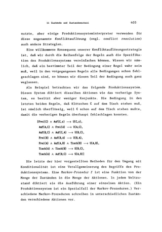 nutzte,
diese
11 Zustände und Zustandswechsel 403
aber einige Produktionssysteminterpreter verwenden für
sogenannte Konfliktauflösung (engl. conflict resolution)
auch andere Strategien.
Eine willkommene Konsequenz unserer Konfliktauflösungsstrategie
ist, daß wir durch die Reihenfolge der Regeln auch die Spezifika-
tion des Produktionssystems vereinfachen können. Wissen wir näm-
lich, daß ein bestimmter Teil der Bedingung einer Regel wahr sein
muß, weil in den vorgegangenen Regeln alle Bedingungen schon fehl-
geschlagen sind, so können wir diesen Teil der Bedingung auch ganz
weglassen.
Als Beispiel betrachten wir das folgende Produktionssystem.
Dieses System diktiert dieselben Aktionen wie das vorherige Sys-
tem, es bes i tzt aber weniger Konj unkte. Die Bedingung in den
letzten beiden Regeln, daß Klötzchen C auf dem Tisch stehen muß,
ist nämlich überflüssig, weil C schon auf dem Tisch stehen mußte,
damit die vorherigen Regeln überhaupt fehlschlagen konnten.
[FreUC) A Auf(C,z) ~ U(C,z),
Auf(A,C) A FreUA) ~ U(A,C),
Auf(B,C) A Auf(C,A) ~ U(B,C),
FreUB) A Auf(B,A) ~ U(B,A),
FreUA) A Auf(A,B) A Tisch(B) ~ U(A,B),
Tisch(A) A Tisch(B) ~ S(B,C),
Tisch(A) A Auf(B, C) ~ S(A, B)]
Die letzte der hier vorgestellten Methoden für den Umgang mit
Konditionalität ist eine Verallgemeinerung des Begriffs des Pro-
duktionssystems. Eine Markov-Prozedur f ist eine Funktion von der
Menge der Zuständen in die Menge der Aktionen. In jedem Weltzu-
stand diktiert sie die Ausführung einer einzelnen Aktion. (Ein
Produktionssystem ist ein Spezialfall der Markov-Prozeduren.) Ver-
schiedene Markov-Prozeduren schreiben in unterschiedlichen Zustän-
den verschiedene Aktionen vor.
 